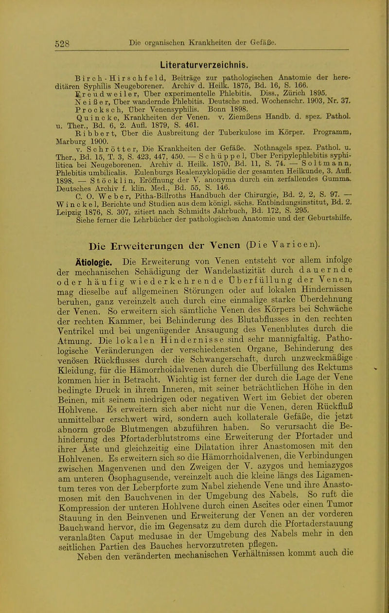 Literaturverzeichnis. Birch-Hirschfeld, Beiträge zur pathologischen Anatomie der here- ditären Syphilis Neugeborener. Archiv d. Heilk. 1875, Bd. 16, S. 166. SreudWeiler, Über experimentelle Phlebitis. Diss., Zürich 1895. N e i ß e r. Über wandernde Phlebitis. Deutsche med. Wochenschr. 1903, Nr. 37. Procksch, Uber VenensyphiUs. Bonn 1898. Quincke, Krankheiten der Venen, v. Ziemßens Handb. d. spez. Pathol. u. Ther., Bd. 6, 2. Aufl. 1879, S. 461. R i b b e r t. Über die Ausbreitung der Tuberkulose im Körper. Programm, Marburg 1900. V. Schrotte r. Die Krankheiten der Gefäße. Nothnagels spez. Pathol. u. Ther., Bd. 15, T. 3, S. 423, 447, 450. — Schüppel, Uber Peripylephlebitis syphi- Utica bei Neugeborenen. Archiv d. Heilk. 1870, Bd. 11, S. 74. — Soltmann, Phlebitis umbilicalis. Eulenburgs Realenzyklopädie der gesamten Heilkunde, 3. Aufl. 1898. — S t ö c k 1 i n, EröfiEnuiig der V. anonyma durch ein zerfallendes Gumma. Deutsches Archiv f. klin. Med., Bd. 55, S. 146. 0. O. Weber, Pitha-Billroths Handbuch der Chirurgie, Bd. 2, 2, S. 97. — W i n c k e 1, Berichte und Studien aus dem königl. sächs. Entbindungsinstitut, Bd. 2. Leipzig 1876, S. 307, zitiert nach Schmidts Jahrbuch, Bd. 172, S. 295. Siehe ferner die Lehrbücher der pathologischan Anatomie und der Geburtshilfe. Die Erweiterungen der Venen (Die Varicen). Ätiologie. Die Erweiterung von Venen entstellt vor allem infolge der mechanisclien Schädigung der Wandelastizität durch dauernde oder häufig wiederkehrende tlberfüllung der Venen, mag dieselbe auf allgemeinen Störungen oder auf lokalen Hindernissen beruhen, ganz vereinzelt auch durch eine einmahge starke Uberdehnung der Venen. So erweitern sich sämtliche Venen des Körpers bei Schwäche der rechten Kammer, bei Behinderung des Blutabflusses in den rechten Ventrikel und bei ungenügender Ansaugung des Venenblutes durch die Atmung. Die lokalen Hindernisse sind sehr mannigfaltig. Patho- logische Veränderungen der verschiedensten Organe, Behindenmg des venösen Eückflusses duich die Schwangerschaft, durch unzweckmäßige Beeidung, für die Hämorrhoidalvenen durch die tJberfüllung des Rektums kommen hier in Betracht. Wichtig ist ferner der durch die Lage der Vene bedingte Druck in ihrem Inneren, mit seiner beträchtlichen Höhe in den Beinen, mit seinem niedrigen oder negativen Wert im Gebiet der oberen Hohlvene. Es erweitern sich aber nicht nur die Venen, deren Rückfluß nnmittelbar erschwert wird, sondern auch kollaterale Gefäße, die jetzt abnorm große Blutmengen abzuführen haben. So verursacht die Be- hinderung des Pfortaderblutstroms eme Erweiterung der Pfortader und ihrer Äste und gleichzeitig eine Dilatation ihrer Anastomosen mit den Hohlvenen. Es erweitern sich so die Hämorrhoidalvenen, die Verbindungen zwischen Magenvenen und den Zweigen der V. azygos und hemiazygos am unteren ösophagusende, vereinzelt auch die kleine längs des Ligamen- tum teres von der Leberpforte zum Nabel ziehende Vene und ihre Anasto- mosen mit den Bauchvenen in der Umgebung des Nabels. So ruft die Kompression der unteren Hohlvene durch einen Ascites oder emen Tumor Stauung in den Beinvenen und Erweiterung der Venen an der vorderen Bauchwand hervor, die im Gegensatz zu dem durch die Pfortaderstauung veranlaßten Caput medusae in der Umgebung des Nabels mehr m den seitlichen Partien des Bauches hervorzutreten pflegen. Neben den veränderten mechanischen Verhältnissen kommt auch die