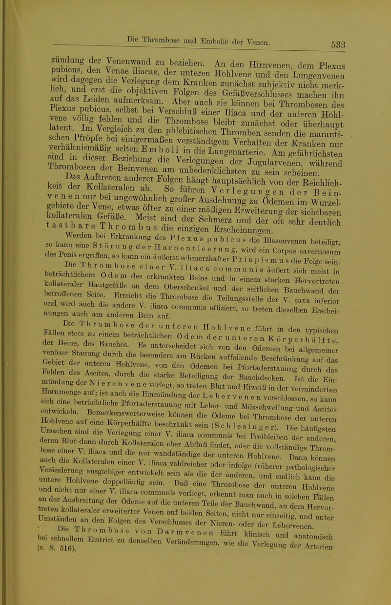 beziehen. An den Hirnvenen, dem Plexus pubicus, den Venae iliacae, der unteren Hohlvene und den Lungenvenen S'^^f T f ^'^oh^ftiven Folgen des Gefäßverschlusses machen ihn auf das Leiden au merksam. Aber auch sie kömxen bei Thrombosen des Plexus pubicus selbst bei Verschluß einer Iliaca und der unteren Hohl iXt m'vtr- r' f ^i^T'^^ ^^^^^^ oderXhaupt chen Pfr?nf! P^l^^itischen Thromben senden die maranti- xrpri^öif Jicv?- ß- emigermaJjen verstandigem Verhalten der Kranken nur siTd n Ztr T ^^^ Lungenarterie. Am gefährlichsten SomboiT der ^^^ Verjüngen der Jugularvenen, während ihrombosen der Bemvenen am unbedenklichsten zu sein scheinen. keit der K^o^Lt?.f T ^^^ hauptsächlich von der Eeichlich- keit der Kollateralen ab. So führen Verlegungen der Bei n- Jebiete deTvene ^-dehnung%u ö'demen im Wi^zel- Sateralen S VT' Erweiterung der sichtbaren t a s t b a r e TlT^ n^^^* deutlich tastbare I h r o m b u s die emsigen Erscheinungen. so kan? ' . f •■ ^'''^'^r' P1« - - « P  b i 0 u s die° Blasenvenen beteiHgt, des pT-. ° ^ g ^ - H a r n e n 11 e e r u n g, wird ein Corpus cavernosum des Pems ergnffen, so kann ein äußerst schmerzhafter P r i a p i s m u s die Folge sei hf^^^iT ^^ ''''''' ili^«^ communis äußert sich meist in be rachthchem ödem des erkrankten Beins und in einem starken HervXt n betoff . T ' f' Oberschenkel und der seithchen Bauchwand der betroffenen Se.te. Erreicht die Thrombose die TeilungssteUe der V. cava inferio und w:rd auch d.e andere V. ihaca communis affiziert, so treten dieselben Erschei nungen auch am anderen Bein auf. ^«heiDen ji^rscüei- ^'^ unteren Hohlvene führt in den typischen Fallen stets zu emem beträchtlichen ödemderunterenKörper hTl f t e der Berne, des Bauches. Es unterscheidet sich von den ödemerbd alLmeil; venöser Stauung durch die besonders am Bücken auffallende TscLäZi^f d Geb et der unteren Hohlvene, von den Ödemen bei Pfortaderstauung durth da F^en des Asctes, durch die starke Beteiligung der Bauchdecken. Ist die Ein mundung der N1 e r e n v e n e verlegt, so treten Blut und Eiweiß in der verminderten Hammenge auf; ist auch die Einmündung der L e b e r v p n . n ''^™''''^f Sich eine beträehthehe HortaderstauungSelrd^rzs^cW^^^^^ entw^ckeh.. Bemerkenswerterweise körnten die Ödeme bei Thrombosf der unteren Hohlvene auf eine Körperhälfte beschränkt sein (Schlesinger). Die häufilten Ursachen smd die Verlegung einer V. ihaca communis bei Frelble ben L ande^ bo^e efne^r vT ^^^^K;- Abfluß findet, oder die vollständige i m au h 7 Jv T. wandständige der unteren Hohlvene. Dann könnl Veränderung ausgiebiger entwickelt sein als die der anderen und .Ju.h f. untere Hohlvene doppelläufig sein. Daß eine Thrombor^'Ite^f ^ und nicht nur einer V. ihaca communis vorliegt, erkennt man auch ^sol hen tr'ett k n ;^^^^^'^ ^^'^^ Bauchwand, rd rH^vor^ .isc^jEm^:;-^^^