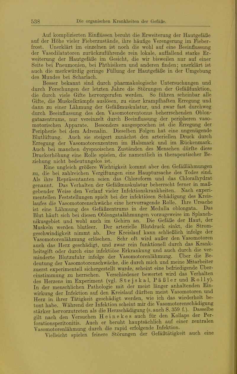 Auf komplizierten Einflüssen berulit die Erweiterung der Hautgefäße auf der Höhe vieler Fieberzustände, ihre häufige Verengerung im Fieber- frost. Unerklärt im einzelnen ist noch die wohl auf eine Beeinflussung der Vasodilatatoren zurückzuführende rein lokale, auffallend starke Er- weiterung der Hautgefäße im Gesicht, die wir bisweilen nur auf einer Seite bei Pneumonien, bei Phthisikern und anderen finden; unerklärt ist auch die merkwürdig geringe Füllung der Hautgefäße in der Umgebung des Mundes bei Scharlach. Besser bekannt sind durch pharmakologische Untersuchungen und durch Forschungen der letzten Jahre die Störungen der Gefäßfunktion, die durch viele Gifte hervorgerufen werden. So führen scheinbar alle Gifte, die Muskelkrämpfe auslösen, zu einer krampfhaften Erregung und dann zu einer Lähmung der Gefäßmuskulatur, und zwar fast durchweg durch Beeinflussung des den Vasomotorentonus beherrschenden Oblon- gatazentrums, nur vereinzelt durch Beeinflussung der peripheren vaso- motorischen Apparate. Besonders ausgesprochen ist die Erregung der Peripherie bei dem Adrenalin. Dieselben Folgen hat eine ungenügende Blutlüftung. Auch sie steigert zunächst den arteriellen Druck durch Erregung der Vasomotoren2;entren im Halsmark und im Rückenmark. Auch bei manchen dyspnoischen Zuständen des Menschen dürfte diese Druckerhöhung eine RoUe spielen, die namentlich in therapeutischer Be- ziehung nicht bedeutungslos ist. Eine ungleich größere Wichtigkeit kommt aber den Gefäßlähmungen zu, die bei zahlreichen Vergiftungen eine Hauptursache des Todes sind. Als ihre Repräsentanten seien das Chloroform und das Chloralhydrat genannt. Das Verhalten der Gefäßmuskulatur beherrscht ferner in maß- gebender Weise den Verlauf vieler Infektionskrankheiten. Nach experi- mentellen Feststellungen spielt bei der infektiösen Schädigung des Kieis- laufes die Vasomotorenschwäche eine hervorragende Rolle. Ihre Ursache ist eine Lähmung des Gefäßzentrums in der MeduUa oblongata. Das Blut häuft sich bei diesen Oblongatalähmungen vorzugsweise im Splanch- nikusgebiet und wohl auch im Gehirn an. Die Gefäße der Haut, der Muskeln werden blutleer. Der arterielle Blutdruck sinkt, die Strom- geschwindigkeit nimmt ab. Der Kreislauf kann schließlich infolge der Vasomotorenlähmung erlöschen. Sehr oft wird außer den Vasomotoren auch das Herz geschädigt, und zwar rein funktionell durch das Krank- heitsgift oder durch eine infektiöse Erkrankung und auch durch die ver- minderte Blutzufuhr infolge der Vasomotorenlähmung. XJber die Be- deutung der Vasomotorenschwäche, die durch mich und meine Mitarbeiter zuerst experimentell sichergestellt wurde, scheint eine befriedigende Uber- einstimmung zu herrschen. Verschiedener bewertet wird das Verhalten des Herzens im Experiment (vgl. Stejskal, Päßler und R o 11 y). In der menschlichen Pathologie mit der meist länger anhaltenden Ein- wirkung der Infektion auf den Kreislauf dürften meist Vasonaotoren und Herz in ihrer Tätigkeit geschädigt werden, wie ich das wiederholt be- tont habe. Während der Infektion scheint mit die Vasomotorenschädigung stärker hervorzutreten als die Herzschädigung (s. auch S. 359 f.). Dasselbe gilt nach den Versuchen Heinekes auch für den Kollaps der Per- forationsperitonitis. Auch er beruht hauptsächlich auf einer zentralen Vasomotorenlähmung durch die rapid erfolgende Infektion. Vielleicht spielen feinere Störungen der Gefäßtätigkeit auch eine