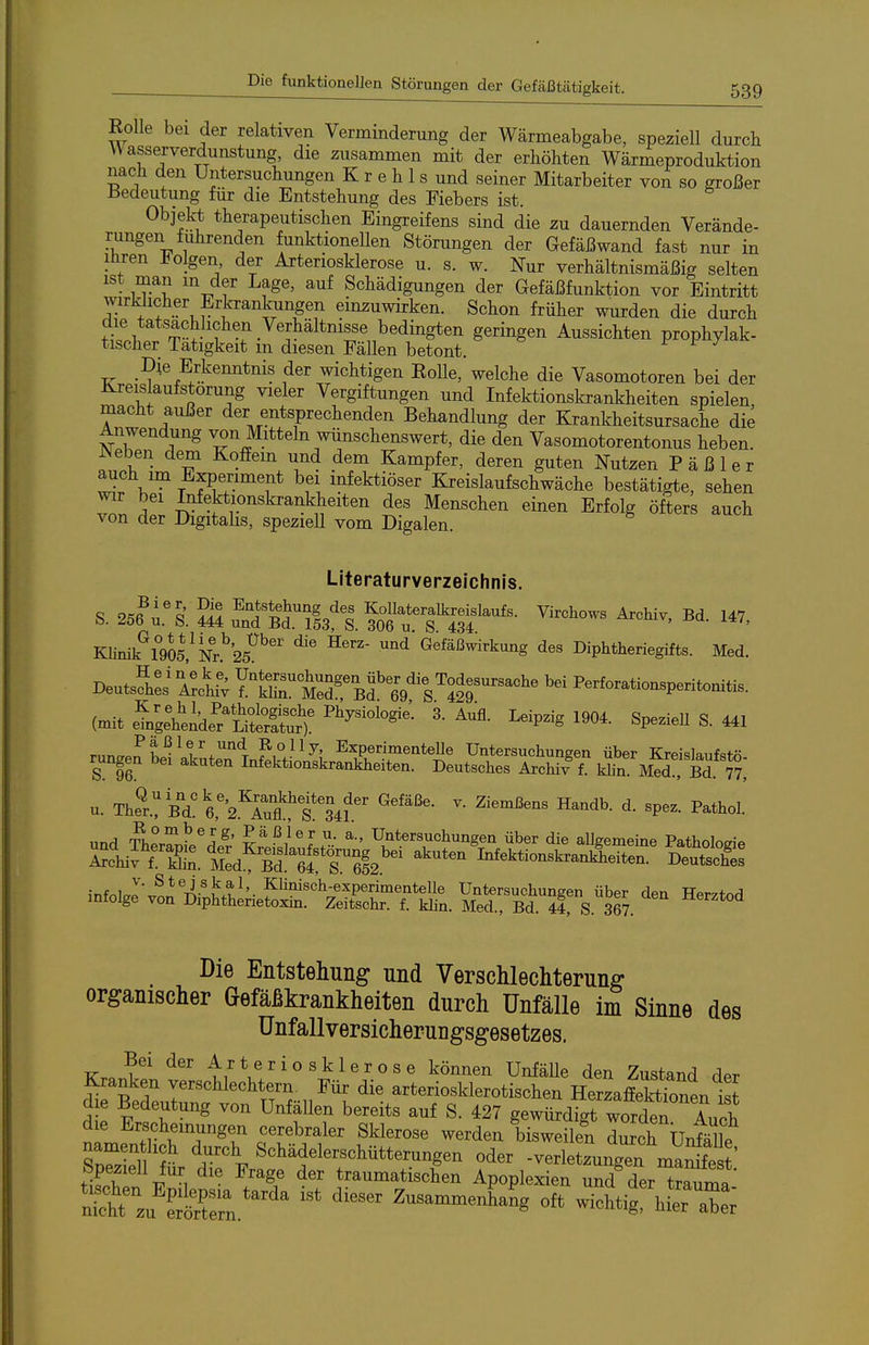 Eolle bei der relativen Verminderung der Wärmeabgabe, speziell durch W asserverdunstung, die zusammen mit der erhöhten Wärmeproduktion nach den Untersuchungen K r e h 1 s und seiner Mitarbeiter von so großer liedeutung für die Entstehung des Fiebers ist. Objekt therapeutischen Eingreifens sind die zu dauernden Verände- rungen fuhrenden funktionellen Störungen der Gefäßwand fast nur in liiren J^olgen der Arteriosklerose u. s. w. Nur verhältnismäßig selten ist man m der Lage, auf Schädigungen der Gefäßfunktion vor Eintritt wirklicher Erkrankungen einzuwirken. Schon früher wurden die durch die tatsächlichen Verhältmsse bedingten geringen Aussichten prophylak- tischer Tätigkeit m diesen Fällen betont. ^ Die Erkenntnis der wichtigen Eolle, welche die Vasomotoren bei der Kreislaufstörung vieler Vergiftungen und Infektionskrankheiten spielen, macht außer der entsprechenden Behandlung der Krankheitsursache die Anwendung von Mitteln wiinschenswert, die den Vasomotorentonus heben. Neben dem KofEem und dem Kampfer, deren guten Nutzen P ä ß 1 e r auch im Experiment bei infektiöser Kreislaufschwäche bestätigte, sehen wir bei Infektionskrankheiten des Menschen einen Erfolg öfters auch von der Digitalis, speziell vom Digalen. Literaturverzeichnis. S. 256 l'l ?ä ÄÄ'I. fottTSf ''^^^'^^ '''' Klinik^l^gOS.^Nr.^bs^^' ''''^ ^efäßwirkung des Diphtheriegifts. Med. Deutsch:; YtirÄ ^4^^^^^^^ Perforationsperitonitis. (mit i:^^el;äl'tS:S:r). ^^^P^'S SP-- S. 441 rnn..??;^^^''/'^'^ ? °^ 3' ExperimenteUe Untersuchungen über Kreislaufstn S 96 Infektionskrankheiten. Deutsches Archiv f. län M^r, Bd. 7?; u. Thel:id?l'2.^lXt  ^^^'^^ ^P-- und TherrnL^der Untersuchungen über die aUgemeine Pathologie Schiffe'S. MÄ!'ä Ä.' Infektionskrankheiten. Deutscfe^ inf.,lJ'^^*^i-^ux^^'- ^^'^^^^^P®™®^*®!!^ Untersuchungen über den Herztod infolge von Diphtherietoxin. Zeitschr. f. klin. Med., Bd. 44, S. 367. ^^^^^o^ Die Entstehung und Verschlechterung organischer Gefäßkrankheiten durch Unfälle im Sinne des Unfallversicherungsgesetzes. Bei der Arteriosklerose können Unfälle den Zustand der Kranken verschlechtern. Für die arteriosklerotischen HerzaffeSen is? die Bedeutung von Unfällen bereits auf S. 427 gewürdigrworden Auch d e Erscheinungen cerebraler Sklerose werden bisweilel durch UnfSle namen hch durch Schädelerschütterungen oder -Verletzungen manSst' Speziell für die Frage der traumatischen Apoplexien und der t™ ^n^'^'^ '''''' Zusammen^a^ng oft wichtirhÄ