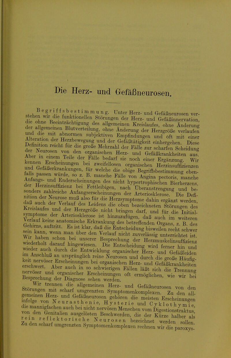 Die Herz- und Gefäßneurosen. stpl^Pn wi J ! L^- ^^^a ^^^d Gefäßneurosen ver- d P oLT -R Störungen der Herz- und Gefäßinnervation, der Jf'' '^T^ allgemeinen Kreislaufes, ohne Änderung td d?'^r\ ^''^^ ^^^^^^^g Herzgröße verlaufen ML^Son L^^'T' Empfindungen und'oft mit einer Alteration der Herzbewegung und der Gefäßtätigkeit einhergelien Diese Definition reicht für die große Mehrzahl der Fälfe zur scharffn Scheidung der Neurosen von den organischen Herz- und Gefäßkrankheiten aus ket' 'TT-^'^^' ^''J'^^' ^'^^'^ ^««1^ «i-^r Ergänzung wfr urGefärk;'^ ^eifeUosen organischen Hefzinsuf&ienzen und Gefaßerkrankungen, für welche die obige Begriffsbestimmung eben- ^ Sr .T^'' ^^^^ ™^ ^'gi-- P«<>toris, manche Anfangs- und Enderschemungen des nicht hypertrophischen Bierherzens der Herzinsuffizienz bei Fettleibigen, nach Uberanstrengung und be-' sonders zahlreiche Anfangserscheinungen der ArterioskWe/Die Defi- n tion der Neurose muß also für die Herzsymptome dahin ergänzt werden daß auch der Verlauf des Leidens die oben bezeichneten Störungen des ^n o^rr^^'' H--größe nicht bringen darf, und für die Mtial- symptome der Arteriosklerose ist hinzuzufügen, daß auch im weiteren Verlauf keine anatomische Erkrankung des betreffenden Orga^^ z B des Gehirns, auftritt. Es ist klar, daß die Entscheidung bisweilel re;ht schwer hSn^sZ^T Verlauf nicht zuverlässig unterrichtet ist wiLS H ' ? 1. ' Besprechung der Herzmuskelinsuffizienz wiederholt darauf hingewiesen. Die Entscheidung wird ferner hin und rtUr R ^^ Entwicklung organischer Lrz- und GefäSeiden im Anschluß an ursprünglich reine Neurosen und durch die große HäX erth~Awtr^' bei organischen Herz- und Gefä^ßkranStfn erschwert. Aber auch m so schwierigen Fällen läßt sich die Trennung nervöser und organischer Erscheinungen oft ermöglichen, Wie wHel Besprechung der Diagnose sehen werden. Wir trennen die allgemeinen Herz- und Gefäßneurosen von den Störungen mit scharf umgrenzten Symptomenkomplexen. Zu den all infXrv Glefäßneurosen gehören die mLten ErfcheLungen infolge von Neurasthenie, Hysterie und Cyklothymfe die mannigfachen auch bei nicht nervösen Menschen vom Digestionstraktus' re'in refTfkr -«^f B-«^--den, die der kLc hafÄ 7,?/ ^?fl/ktorische Neurosen bezeichnet werden sollen Zu den scharf umgrenzten Symptomenkomplexen rechnen wir die paroxyt
