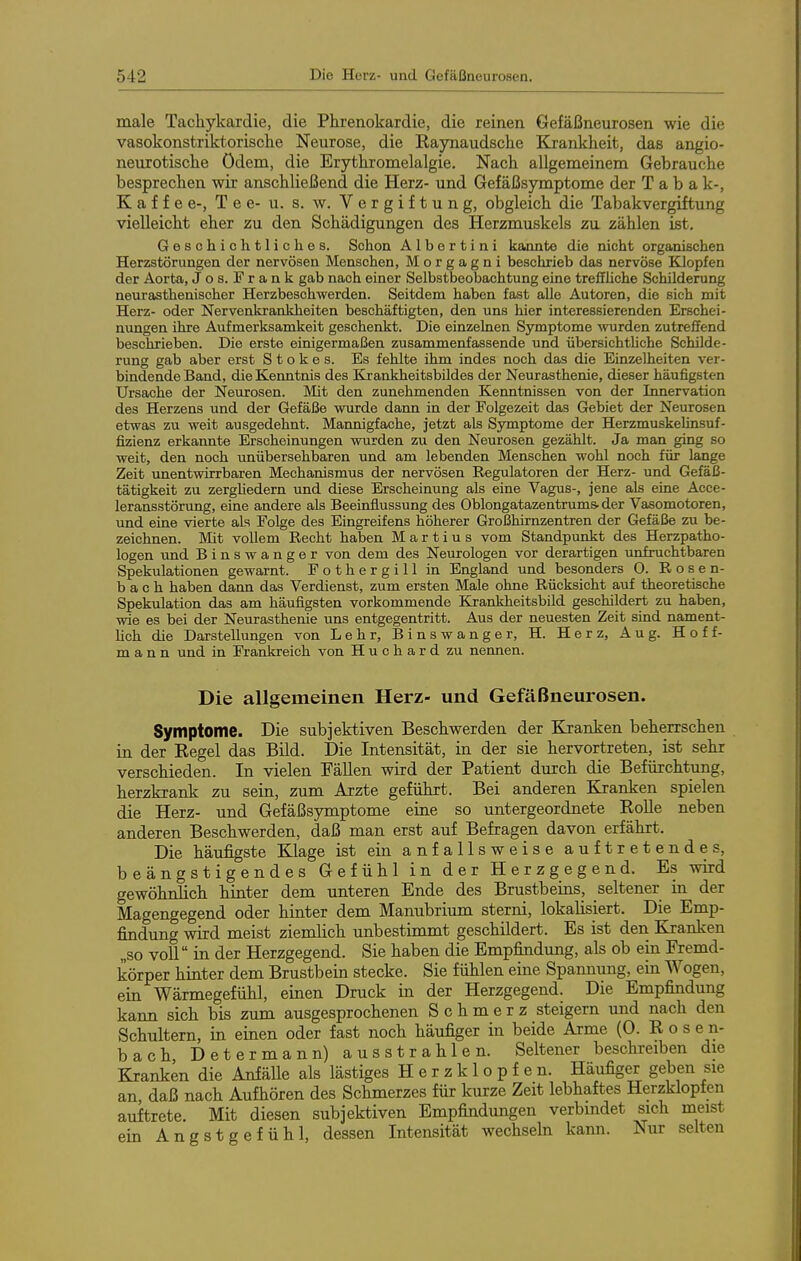male Tachykardie, die Phi-enokardie, die reinen Gefäßnem-osen wie die vasokonstriktorische Neurose, die Raynaudsche Krankheit, das angio- neurotische ödem, die Erythromelalgie. Nach allgemeinem Gebrauche besprechen wir anschließend die Herz- und Gefäßsymptome der Tabak-, Kaffee-, Tee- u. s. w. Vergiftung, obgleich die Tabakvergiftung vielleicht eher zu den Schädigungen des Herzmuskels zu zählen ist. Geschichtliches. Schon A1 b e r t i n i kannte die nicht organischen Herzstörungen der nervösen Menschen, Morgagni beschrieb das nervöse Klopfen der Aorta, Jos. Frank gab nach einer Selbstbeobachtung eine treflUche Schilderung neurasthenischer Herzbeschwerden. Seitdem haben fast alle Autoren, die sich mit Herz- oder Nervenkrankheiten beschäftigten, den uns hier interessierenden Erschei- nungen ihre Aufmerksamkeit geschenkt. Die einzelnen Symptome wurden zutreffend beschrieben. Die erste einigermaßen zusammenfassende und übersichtUche Schilde- rung gab aber erst S t o k e s. Es fehlte ihm indes noch das die Einzelheiten ver- bindende Band, die Kenntnis des Krankheitsbildes der Neurasthenie, dieser häufigsten Ursache der Neurosen. Mit den zunehmenden Kenntnissen von der Innervation des Herzens und der Gefäße wurde dann in der Folgezeit das Gebiet der Neurosen etwas zu weit ausgedehnt. Mannigfache, jetzt als Symptome der Herzmuskehnsuf- fizienz erkannte Erscheinungen wurden zu den Neurosen gezählt. Ja man ging so weit, den noch unübersehbaren und am lebenden Menschen wohl noch für lange Zeit unentwirrbaren Mechanismus der nervösen Regulatoren der Herz- und Gefäß- tätigkeit zu zergUedern und diese Erscheinung als eine Vagus-, jene als eine Acce- leransstörung, eine andere als Beeinflussung des Oblongatazentrums-der Vasomotoren, und eine vierte als Folge des Eingreifens höherer Großhirnzentren der Gefäße zu be- zeichnen. Mit vollem Recht haben Martins vom Standpunkt des Herzpatho- logen und Binswanger von dem des Neurologen vor derartigen unfruchtbaren Spekulationen gewarnt. Fothergill in England und besonders 0. Rosen- bach haben dann das Verdienst, zum ersten Male ohne Rücksicht auf theoretische Spekulation das am häufigsten vorkommende Krankheitsbild geschildert zu haben, wie es bei der Neurasthenie uns entgegentritt. Aus der neuesten Zeit sind nament- lich die Darstellungen von Lehr, Binswanger, H. Herz, Aug. Hoff- mann und in Frankreich von Huchard zu nennen. Die allgemeinen Herz- und Gefäßneurosen. Symptome. Die subjektiven Beschwerden der Kranken beherrschen in der Regel das Bild. Die Intensität, in der sie hervortreten, ist sehr verschieden. In vielen Fällen wird der Patient durch die Befürchtung, herzkrank zu sein, zum Arzte geführt. Bei anderen Kranken spielen die Herz- und Gefäßsjmiptome eine so untergeordnete RoUe neben anderen Beschwerden, daß man erst auf Befragen davon erfährt. Die häufigste Klage ist ein anfallsweise auftretendes, beängstigendes Gefühl in der Herzgegend. Es wird gewöhnlich hinter dem unteren Ende des Brustbeins, seltener in der Magengegend oder hinter dem Manubrium sterni, lokalisiert. Die Emp- findung wird meist ziemlich unbestimmt geschildert. Es ist den Kranken „so voll in der Herzgegend. Sie haben die Empfindung, als ob em Fremd- körper hinter dem Brustbein stecke. Sie fühlen eine Spannung, ein Wogen, ein Wärmegefühl, einen Druck in der Herzgegend. Die Empfindung kann sich bis zum ausgesprochenen Schmerz steigern und nach den Schultern, in einen oder fast noch häufiger in beide Arme (0. R o s e n- bach Determann) ausstrahlen. Seltener beschreiben die Kranken die Anfälle als lästiges Herzklopfen. Häufiger geben sie an daß nach Aufhören des Schmerzes für kurze Zeit lebhaftes Herzklopfen auftrete. Mit diesen subjektiven Empfindungen verbmdet sich meist ein Angstgefühl, dessen Intensität wechsehi kann. Nur selten