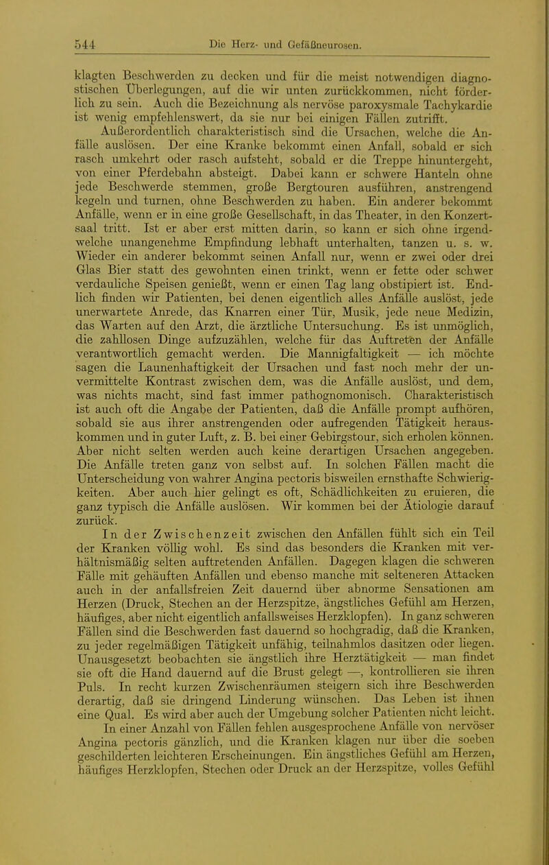 klagten Beschwerden zu decken und für die meist notwendigen diagno- stischen Überlegungen, auf die wir unten zurückkommen, nicht förder- lich zu sein. Auch die Bezeichnung als nervöse paroxysmale Tachykardie ist wenig empfehlenswert, da sie nur bei einigen Fällen zutrifft. Außerordentlich charakteristisch sind die Ursachen, welche die An- fälle auslösen. Der eine Ki'anke bekommt einen Anfall, sobald er sich rasch umkehrt oder rasch aufsteht, sobald er die Treppe hinuntergeht, von einer Pferdebahn absteigt. Dabei kann er schwere Hanteln ohne jede Beschwerde stemmen, große Bergtouren ausführen, anstrengend kegeln und turnen, ohne Beschwerden zu haben. Ein anderer bekommt Anfälle, wenn er in eine große Gesellschaft, in das Theater, in den Konzert- saal tritt. Ist er aber erst mitten darin, so kann er sich ohne irgend- welche unangenehme Empfindung lebhaft unterhalten, tanzen u. s. w. Wieder ein anderer bekommt seinen Anfall nur, wenn er zwei oder drei Glas Bier statt des gewohnten einen trinkt, wenn er fette oder schwer verdauliche Speisen genießt, wenn er einen Tag lang obstipiert ist. End- lich finden wir Patienten, bei denen eigentlich alles Anfälle auslöst, jede unerwartete Amede, das Knarren einer Tür, Musik, jede neue Medizin, das Warten auf den Arzt, die ärztliche Untersuchung. Es ist unmöglich, die zahllosen Dinge aufzuzählen, welche für das Auftreten der Anfälle verantwortlich gemacht werden. Die Mannigfaltigkeit ■— ich möchte sagen die Launenhaftigkeit der Ursachen und fast noch mehr der un- vermittelte Kontrast zwischen dem, was die Anfälle auslöst, und dem, was nichts macht, sind fast immer pathognomonisch. Charakteristisch ist auch oft die Angabe der Patienten, daß die Anfälle prompt aufhören, sobald sie aus ihrer anstrengenden oder aufregenden Tätigkeit heraus- kommen und in guter Luft, z. B. bei einer Gebirgstour, sich erholen können. Aber nicht selten werden auch keine derartigen Ursachen angegeben. Die Anfälle treten ganz von selbst auf. In solchen Fällen macht die Unterscheidung von wahrer Angina pectoris bisweilen ernsthafte Schwierig- keiten. Aber auch hier gelingt es oft, Schädlichkeiten zu eruieren, die ganz typisch die Anfälle auslösen. Wir kommen bei der Ätiologie darauf zurück. In der Zwischenzeit zwischen den Anfällen fühlt sich ein Teü der Kjanken völHg wohl. Es sind das besonders die Kranken mit ver- hältnismäßig selten auftretenden Anfällen. Dagegen klagen die schweren Fälle mit gehäuften Anfällen und ebenso manche mit selteneren Attacken auch in der anfallsfreien Zeit dauernd über abnorme Sensationen am Herzen (Druck, Stechen an der Herzspitze, ängstliches Gefühl am Herzen, häufiges, aber nicht eigentlich anfallsweises Herzklopfen). In ganz schweren Fällen sind die Beschwerden fast dauernd so hochgradig, daß die Kranken, zu jeder regelmäßigen Tätigkeit unfähig, teilnahmlos dasitzen oder liegen. Unausgesetzt beobachten sie ängstlich ihre Herztätigkeit — man findet sie oft die Hand dauernd auf die Brust gelegt —, kontrollieren sie ihren Puls. In recht kurzen Zwischenräumen steigern sich ihre Beschwerden derartig, daß sie dringend Linderung wünschen. Das Leben ist ihnen eine Qual. Es wird aber auch der Umgebung solcher Patienten nicht leicht. In einer Anzahl von Fällen fehlen ausgesprochene Anfälle von nervöser Angina pectoris gänzlich, und die Kranken klagen nur über die soeben geschilderten leichteren Erscheinungen. Ein ängstliches Gefühl am Herzen, häufiges Herzklopfen, Stechen oder Druck an der Herzspitze, volles Gefühl