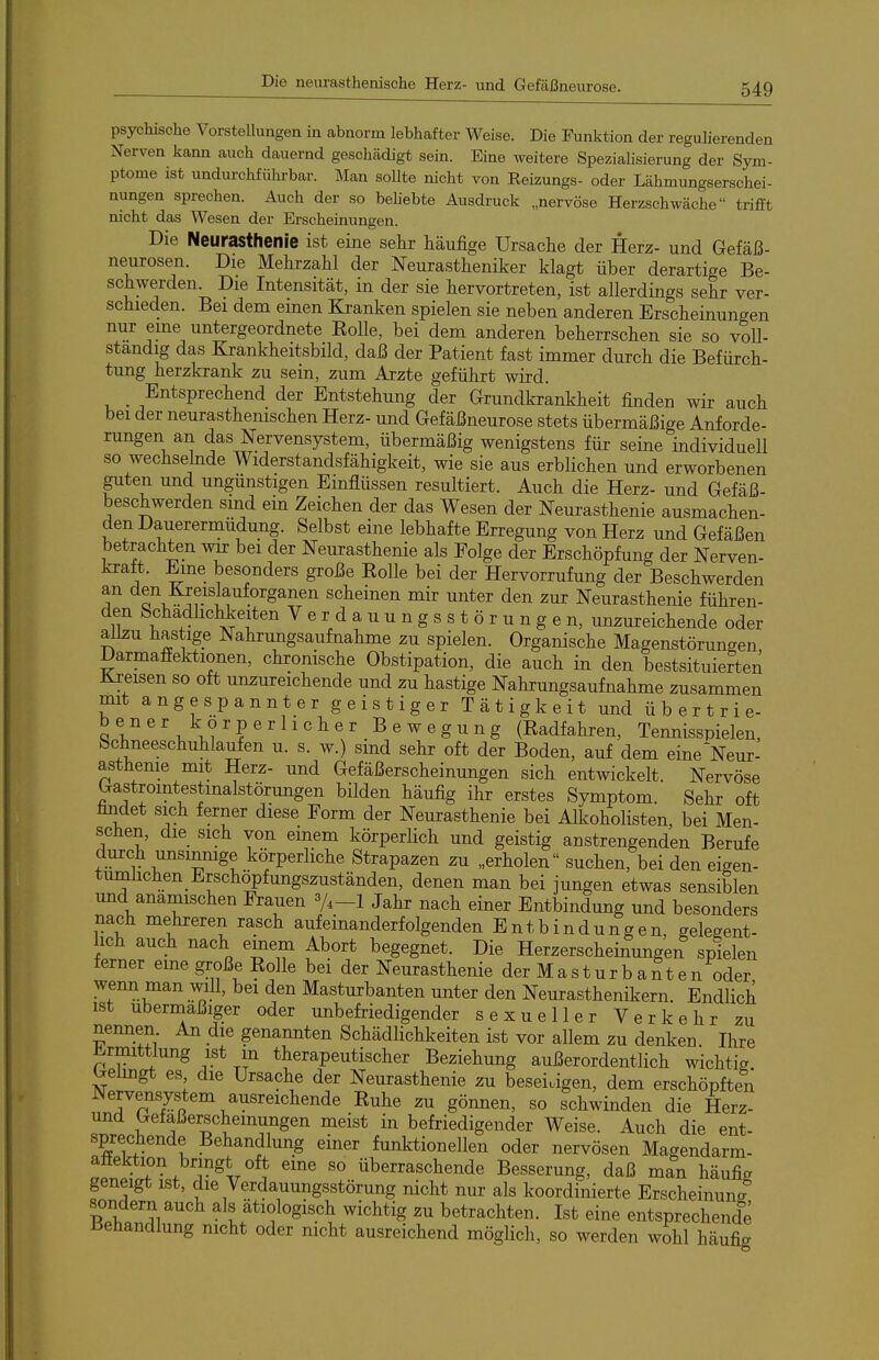 psychische VorsteUungen in abnorm lebhafter Weise. Die Funktion der regulierenden Nerven kann auch dauernd geschädigt sein. Eine weitere Spezialisierung der Sym- ptome ist undurchfülu-bar. Man sollte nicht von Reizungs- oder Lähmungserschei- nungen sprechen. Auch der so beliebte Ausdruck „nervöse Herzschwäche trifft nicht das Wesen der Erscheinungen. Die Neurasthenie ist eine sehr häufige Ursache der Herz- und Gefäß- neurosen. Die Mehrzahl der Neurastheniker klagt über derartige Be- schwerden. Die Intensität, in der sie hervortreten, ist allerdings sehr ver- schieden. Bei dem emen Kranken spielen sie neben anderen Erscheinungen nur eme untergeordnete EoUe, bei dem anderen beherrschen sie so voll- ständig das Krankheitsbild, daß der Patient fast immer durch die Befürch- tung herzkrank zu sein, zum Arzte geführt wird. _ Entsprechend der Entstehung der Grundkrankheit finden wir auch bei der neurasthenischen Herz- und Gefäßneurose stets übermäßige Anforde- rungen an das Nervensystem, übermäßig wenigstens für seine individuell so wechsehide Widerstandsfähigkeit, wie sie aus erblichen und erworbenen guten und ungünstigen Einflüssen resultiert. Auch die Herz- und Gefäß- beschwerden smd em Zeichen der das Wesen der Neurasthenie ausmachen- den Dauerermüdung. Selbst eine lebhafte Erregung von Herz und Gefäßen betrachten wir bei der Neurasthenie als Folge der Erschöpfung der Nerven- kratt. Eine besonders große Kolle bei der Hervorrufung der Beschwerden an den Kreislauforganen scheinen mir unter den zur Neurasthenie führen- den Schadhchkeiten Verdauungsstörungen, unzureichende oder allzu hastige Nahrungsaufnahme zu spielen. Organische Magenstörungen Darmaffektionen, chronische Obstipation, die auch in den bestsituierten Ki-eisen so oft unzureichende und zu hastige Nahrungsaufnahme zusammen mit angespannter geistiger Tätigkeit und übertrie- be n e r ko r p e r 11 c h e r _ B e w e g u n g (Eadfahren, Tennisspielen, bchneeschuhlaufen u. s. w.) sind sehr oft der Boden, auf dem eine Neur- asthenie mit Herz- und Gefäßerscheinungen sich entwickelt. Nervöse Gastromtestmalstörungen bilden häufig ihr erstes Symptom. Sehr oft findet sich ferner diese Form der Neurasthenie bei Alkohohsten, bei Men- sehen, die sich von einem körperlich und geistig anstrengenden Berufe durch unsinmge körperliche Strapazen zu „erholen suchen, bei den eigen- tümlichen Erschöpfungszuständen, denen man bei jungen etwas sensiblen und anamischen Frauen 3/,_i Jahr nach einer Entbindung und besonders nach mehreren rasch aufeinanderfolgenden Entbindungen, gelegent- lich auch nach emem Abort begegnet. Die Herzerscheinungen spielen ferner eine große Eolle bei der Neurasthenie der Masturbanten oder wenn man will, bei den Masturbanten unter den Neurasthenikern. Endlich ist übermäßiger oder unbefriedigender sexueller Verkehr zu nennen An die genannten Schädlichkeiten ist vor allem zu denken Ihre ^rmittlung ist m therapeutischer Beziehung außerordentlich wichtig Gelingt es die Ursache der Neurasthenie zu beseitigen, dem erschöpften Nervensystem ausreichende Euhe zu gönnen, so schwinden die Herz- nnd Gefaßerscheinungen meist in befriedigender Weise. Auch die ent- sprechende Behandlung einer funktionellen oder nervösen Magendarm- afl^Jf^. T^Ar*? überraschende Besserung, daß man häufig geneigt ist, die Verdauungsstörung nicht nur als koordinierte Erscheinuna sondern auch als ätiologisch wichtig zu betrachten. Ist eine entsprechende Behandlung nicht oder mcht ausreichend möglich, so werden wohl häufig