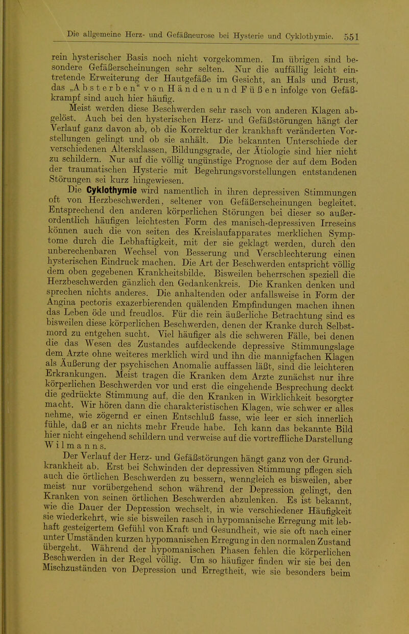 rein hysterischer Basis noch nicht vorgekommen. Im übrigen sind be- sondere Gefäßerscheinungen sehr selten. Nur die auffällig leicht ein- tretende Erweiterung der Hautgefäße im Gesicht, an Hals und Brust, das„Ab_sterbenvonHändenundFüßen infolge von Gefäß- krampf sind auch hier häufig. Meist werden diese Beschwerden sehr rasch von anderen Klagen ab- gelöst. Auch bei den hysterischen Herz- und Gefäßstörungen hängt der Verlauf ganz davon ab, ob die Korrektur der krankhaft veränderten Vor- stellungen gelingt und ob sie anhält. Die bekannten Unterschiede der verschiedenen Altersklassen, Bildungsgrade, der Ätiologie sind hier nicht zu schildern. _ Nur auf die völlig ungünstige Prognose der auf dem Boden der traumatischen Hysterie mit Begehrungsvorstellungen entstandenen Störungen sei kurz hingewiesen. Die Cyklothymie wird namentlich in ihren depressiven Stimmungen oft von Herzbeschwerden, seltener von Gefäßerscheinungen begleitet. Entsprechend den anderen körperlichen Störungen bei dieser so außer- ordentlich häufigen leichtesten Form des manisch-depressiven Irreseins können auch die von selten des Ki-eislaufapparates merklichen Symp- tome durch die Lebhaftigkeit, mit der sie geklagt werden, durch den unberechenbaren Wechsel von Besserung und Verschlechterung einen hysterischen Eindruck machen. Die Art der Beschwerden entspricht völlig dem oben gegebenen Krankheitsbilde. Bisweilen beherrschen speziell die Herzbeschwerden gänzlich den Gedankenkreis. Die Kraulten denken und sprechen nichts anderes. Die anhaltenden oder anfallsweise in Form der Angina pectoris exazerbierenden quälenden Empfindungen machen ihnen das Leben öde und freudlos. Für die rein äußerliche Betrachtung sind es bisweilen diese körperlichen Beschwerden, denen der Kranke durch Selbst- mord zu entgehen sucht. Viel häufiger als die schweren Fälle, bei denen die das Wesen des Zustandes aufdeckende depressive Stimmungslage dem Arzte ohne weiteres merklich wird und ihn die mannigfachen Klagen als Äußerung der psychischen Anomalie auffassen läßt, sind die leichteren Erkrankungen. Meist tragen die Kranken dem Arzte zunächst nur ihre körperlichen Beschwerden vor und erst die eingehende Besprechung deckt die gedrückte Stimmung auf, die den Kranken in Wirklichkeit besorgter macht. Wir hören dann die charakteristischen Klagen, wie schwer er alles nehme, wie zögernd er einen Entschluß fasse, wie leer er sich innerHch fühle, daß er an nichts mehr Freude habe. Ich kann das bekannte Bild hier nicht eingehend schildern und verweise auf die vortreffliche Darstellung W11 m a n n s. Der Verlauf der Herz- und Gefäßstörungen hängt ganz von der Grund- krankheit ab. Erst bei Schwinden der depressiven Stimmung pflegen sich auch die örtlichen Beschwerden zu bessern, wenngleich es bisweilen, aber meist nur vorübergehend schon während der Depression gelingt, den KxaiJcen von seinen örtlichen Beschwerden abzulenken. Es ist bekannt, wie die Dauer der Depression wechselt, in wie verschiedener Häufigkeit sie wiederkehrt, wie sie bisweilen rasch in hypomanische Erregung mit leb- haft gesteigertem Gefühl von Kraft und Gesundheit, wie sie oft nach einer unter Umständen kurzen hypomanischen Erregung in den normalen Zustand ubergeht. Wahrend der hypomanischen Phasen fehlen die körperlichen Beschwerden in der Regel völlig. Um so häufiger finden wir sie bei den Mischzustanden von Depression und Erregtheit, wie sie besonders beim