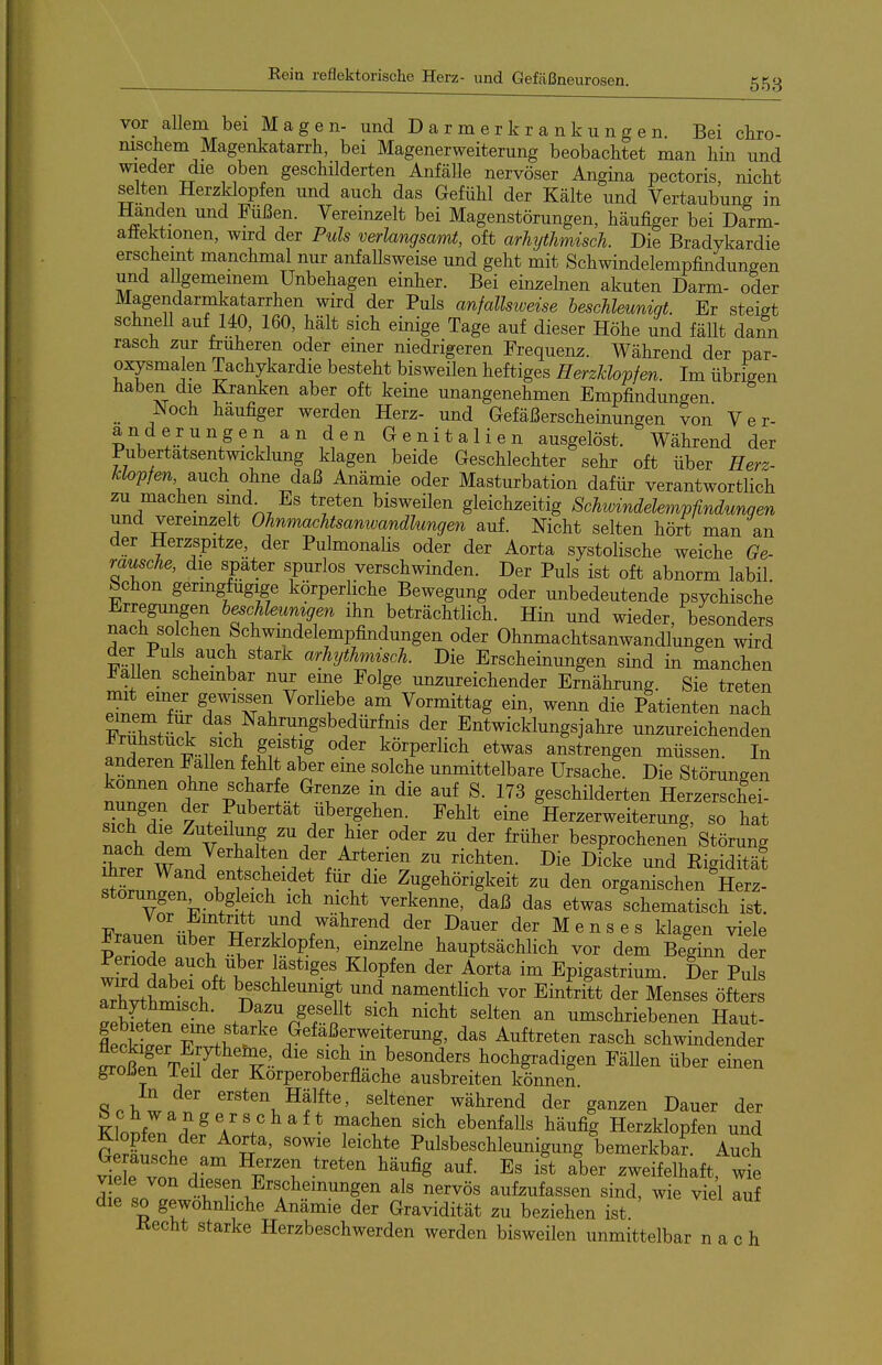 vor allem bei Magen- und D a r m e r k r a n k u n g e n. Bei chro- nischem Magenkatarrh, bei Magenerweiterung beobachtet man hin und wieder die oben geschilderten Anfälle nervöser Angina pectoris, nicht selten Herzklopfen und auch das Gefühl der Kälte und Vertaubung in Händen und Füßen. Vereinzelt bei Magenstörungen, häufiger bei Darm- aäektionen, wird der Puls verlangsamt, oft arhytlimisch. Die Bradykardie erscheint manchmal nur anfallsweise und geht mit Schwindelempfindungen und aUgememem Unbehagen einher. Bei einzehien akuten Darm- oder Magendarmkatarrhen wird der Puls anfallsweise beschleunigt. Er steigt schnell auf 140, 160, hält sich einige Tage auf dieser Höhe und fällt dann rasch zur früheren oder emer niedrigeren Frequenz. Während der par- oxysmalen Tachykardie besteht bisweilen heftiges Herzklopfen. Im übrigen haben die Kranken aber oft keine unangenehmen Empfindungen Noch häufiger werden Herz- und Gefäßerscheinungen von Ver- iTl^J'^S^^^n den Genitalien ausgelöst. Während der Tubertatsentwicklung klagen beide Geschlechter sehr oft über Herz- klopfen auch ohne daß Anämie oder Masturbation dafür verantwortlich zu machen smd^ Es treten bisweilen gleichzeitig Schwindelempfindunqen und vereinzelt Ohnmachtsanwandlungen auf. Nicht selten hört man an der Herzspitze, der Pulmonalis oder der Aorta systolische weiche Ge- räusche, die spater spurlos verschwinden. Der Puls ist oft abnorm labil bchon geringfügige körperliche Bewegung oder unbedeutende psychische Erregungen b^chleumgen ihn beträchtlich. Hin und wieder, besonders nach solchen Schwindelempfindungen oder Ohnmachtsanwandlungen wird der Puls auch stark arhythmisch. Die Erscheinungen sind in manchen J^aUen scheinbar nur eme Folge unzureichender Ernährung. Sie treten mit emer gewissen Vorliebe am Vormittag ein, wenn die Patienten nach FrXf^T ^^^^^^^^^^^g^b^dürfnis der Entwicklungsjahre unzureichenden f ir^ Ef^f ^^^ körperlich etwas anstrengen müssen. In f ^ n ' ^'^ '^^'^^ unmittelbare Ursache. Die Störungen können ohne scharfe Grenze m die auf S. 173 geschilderten Herzerschei- 7X^Z 7\ n übergehen. Fehlt eine Herzerweiterung, so hat TJ^y. A V ^'^'^ '^^^ früher besprochenen Störung nach dem Verhalten der Arterien zu richten. Die Dicke und Eigidität Jrer Wand entscheidet für die Zugehörigkeit zu den organischen Herz! Störungen obgleich ich nicht verkenne, daß das etwas schematisch ist. Vor Eintritt und während der Dauer der Menses klagen viele grauen über Herzklopfen, einzelne hauptsächlich vor dem Beginn der Penode auch Uber lästiges Klopfen der Aorta im Epigastrium. Der Puls TrWW \ ^^«^^l^^^igt ^nd namentlich vor Eintritt der Menses öfters arhythmisch. Dazu gesellt sich nicht selten an umschriebenen Haut- iSer TJt' .«^^äßerweiterung, das Auftreten rasch schwLender SS tÄ^'-  hochgradigen Fällen über einen großen ieil der Korperoberflache ausbreiten können In der ersten Hälfte, seltener während der ganzen Dauer der Schwangerschaft machen sich ebenfalls häufig Herzklopfen und Suschfam n'' Pulsbeschleunigung'bemerkba?. Auch viele 1 ^^^S auf. Es ist aber zweifelhaft, wie viele von diesen Erscheinungen als nervös aufzufassen sind, wie viel auf die so gewöhnliche Anämie der Gravidität zu beziehen ist Kecht starke Herzbeschwerden werden bisweilen unmittelbar nach