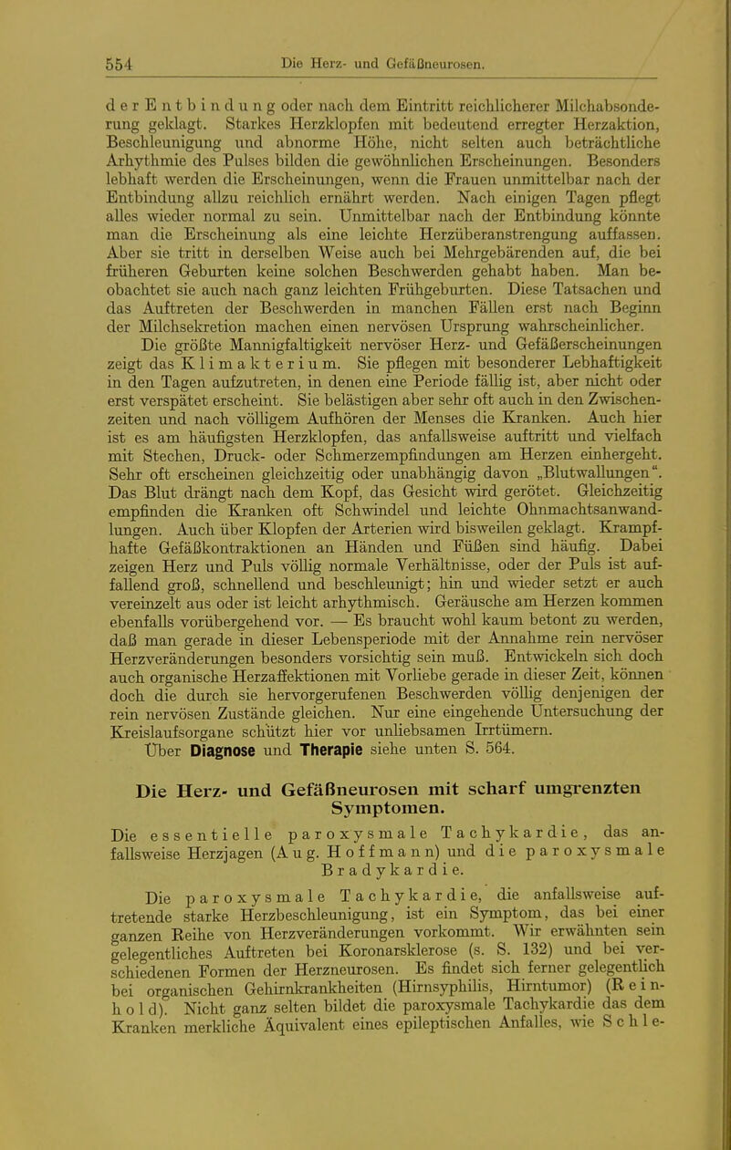 derEntbindung oder nach, dem Eintritt reicWiclierer Milchabsonde- rung geklagt. Starkes Herzklopfen mit bedeutend erregter Herzaktion, Beschleunigung und abnorme Höhe, nicht selten auch beträchtliche Arhythmie des Pulses bilden die gewöhnlichen Erscheinungen. Besonders lebhaft werden die Erscheinungen, wenn die Frauen unmittelbar nach der Entbindung allzu reichlich ernährt werden. Nach einigen Tagen pflegt alles wieder normal zu sein. Unmittelbar nach der Entbindung könnte man die Erscheinung als eine leichte Herzüberanstrengung auffassen. Aber sie tritt in derselben Weise auch bei Mehrgebärenden auf, die bei früheren Geburten keine solchen Beschwerden gehabt haben. Man be- obachtet sie auch nach ganz leichten Frühgeburten. Diese Tatsachen und das Auftreten der Beschwerden in manchen Fällen erst nach Beginn der Milchsekretion machen einen nervösen Ursprung wahrscheinlicher. Die größte Mannigfaltigkeit nervöser Herz- und Gefäßerscheinungen zeigt das Klimakterium. Sie pflegen mit besonderer Lebhaftigkeit in den Tagen aufzutreten, in denen eine Periode fällig ist, aber nicht oder erst verspätet erscheint. Sie belästigen aber sehr oft auch in den Zwischen- zeiten und nach völligem Aufhören der Menses die Kranken. Auch hier ist es am häufigsten Herzklopfen, das anfallsweise auftritt und vielfach mit Stechen, Druck- oder Schmerzempfindungen am Herzen einhergeht. Sehr oft erscheinen gleichzeitig oder unabhängig davon „Blutwallungen. Das Blut drängt nach dem Kopf, das Gesicht wird gerötet. Gleichzeitig empfinden die Kranken oft Schwindel und leichte Ohnmachtsanwand- lungen. Auch über Klopfen der Arterien wird bisweilen geklagt. Krampf- hafte Gefäßkontraktionen an Händen und Füßen sind häufig. Dabei zeigen Herz und Puls völlig normale Verhältrisse, oder der Puls ist auf- fallend groß, schnellend und beschleunigt; hin und wieder setzt er aucb vereinzelt aus oder ist leicht arhythmisch. Geräusche am Herzen kommen ebenfalls vorübergehend vor. — Es braucht wohl kaum betont zu werden, daß man gerade in dieser Lebensperiode mit der Annahme rein nervöser Herzveränderungen besonders vorsichtig sein muß. Entwickeln sich doch auch organische Herzafiektionen mit Vorliebe gerade in dieser Zeit, können dock die durch sie hervorgerufenen Beschwerden vöUig denjenigen der rein nervösen Zustände gleichen. Nur eine eingehende Untersuchung der Kreislaufsorgane schützt hier vor unliebsamen trtümern. Uber Diagnose und Therapie siehe unten S. 564. Die Herz- und Gefäßneurosen mit scharf umgrenzten Symptomen. Die essentielle paroxysmale Tachykardie, das an- fallsweise Herzjagen (Aug. H o f f m a n n) und die paroxysmale Bradykardie. Die paroxysmale Tachykardie, die anfallsweise auf- tretende starke Herzbeschleunigung, ist ein Symptom, das bei einer ganzen Reihe von Herzveränderungen vorkommt. Wir erwähnten sein gelegentliches Auftreten bei Koronarsklerose (s. S. 132) und bei ver- schiedenen Formen der Herzneurosen. Es findet sich ferner gelegentlich bei organischen Gehirnkrankheiten (Hirnsyphüis, Hirntumor) (R e i n- h o l d). Nicht ganz selten bildet die paroxysmale Tachykardie das dem Kranken merkliche Äquivalent eines epileptischen Anfalles, wie S c h 1 e-