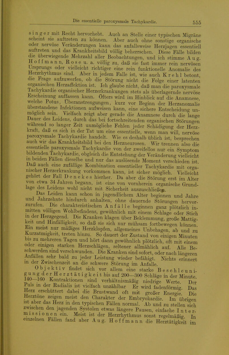 s 1 n g e r mit Eecht hervorhebt. Auch an Stelle einer typischen Migräne scheint sie auftreten zu können. Aber auch ohne sonstige organische oder nervöse Veränderungen kann das anfallsweise Herzjagen essentiell auftreten und das Krankheitsbild völlig beherrschen. Diese Fälle bilden die uberwiegende Mehrzahl aUer Beobachtungen, und ich stimme Aug. H o f f m a n n, E 0 s e u. a. völlig zu, daß sie fast immer rein nervösen Ursprungs oder vielleicht richtiger eine rein funktionelle Anomalie des Her^hythmus sind. Aber in jedem Falle ist, wie auch K r e h 1 betont, die Frage aufzuwerfen, ob die Störung nicht die Folge einer latenten organischen Herzaffektion ist. Ich glaube nicht, daß man die paroxysmale lachykardie organischer Herzerkrankungen stets als überlagernde nervöse Erscheinung auäassen kann, öfters wird im Hinblick auf die Anamaese welche Potus, Uberanstrengungen, kurz vor Beginn der Herzanomalie uberstandene Infektionen aufweisen kann, eine sichere Entscheidung un- möglich sem. Vielfach zeigt aber gerade die Anamnese durch die lange JJauer des Leidens, durch das bei fortschreitenden organischen Störungen wahrend so langer Zeit unmögliche Fehlen jeder Schädigung der Herz- kratt, daß es sich m der Tat um eine essentielle, wenn man will nervöse paroxysmale Tachykardie handelt. Wie es deshalb üblich ist, besprechen auch wir das Krankheitsbild bei den Herzneurosen. Wir trennen also die essentielle paroxysmale Tachykardie von der zweifellos nur ein Symptom bildenden Tachykardie, obgleich die Entstehung der Veränderung vielleicht m beiden Fallen dieselbe und nur das auslösende Moment verschieden ist Daß auch eme zufällige Kombination essentieller Tachykardie mit orga- nischer Herzerkrankung vorkommen kann, ist sicher möglich Vielleicht gehört der Fall D e n e k e s hierher. Da aber die Störung erst im Alter von etwa 34 Jahren begann, ist eine von vornherein organische Grund- lage des Leidens wohl nicht mit Sicherheit auszuschließen. Das Leiden kann schon in jugendlichem Alter beginnen und Jahre und Jahrzehnte hindurch anhalten, ohne dauernde Störungen hervor- zurufen. Die charakteristischen Anfälle beginnen ganz plötzlich in- mitten völligen Wohlbefindens, gewöhnlich mit einem Schlage oder Stich in der Herzgegend Die Kranken klagen über Beklemmung, große Mattig- keit und Hinfälligkeit, so daß sie sich nur mühsam fortbewegen können Em meist nur mäßiges Herzklopfen, aUgemeines Unbehagen, ab und zu Kurzatmigkeit, treten hinzu. So dauert der Zustand von einigen Minuten bis zu mehreren Tagen und hört dann gewöhnlich plötzlich, oft mit einem oder emigen starken Herzschlägen, seltener aUmählich auf. Alle Be- schwerden sind verschwunden. Die Kranken sind sofort, oder nach längeren Anfallen sehr bald zu jeder Leistung wieder befähigt. Nichts erinnert in der Zwischenzeit an die schwere Störung im Anfalle. Objektiv findet sich vor allem eine starke B e s c h 1 e u n i- f40f fin ' f 'ä t i g k e i t bis auf 200-300 Schläge in der Minute. MU—ibO Kontraktionen sind verhältnismäßig niedrige Werte Der Puls m der Eadialis ist vielfach unzählbar Er wird fadenförmig Das Herz erschüttert dabei die Brustwand oft mit großer Energie Die Herztone zeigen meist den Charakter der Embryokardie. Im iibriaen ist aber das Herz m den typischen Fällen normal. Ab und zu stellen sich zwischen den jagenden Systolen etwas längere Pausen, einfache I n t e r- missionen em. Meist ist der Herzrhythmus sonst regelmäßig In einzelnen Fällen fand aber A u g. H o f f m a n n die Herztätigkeit im