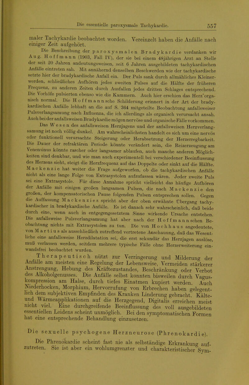 maler Tacliykardie beobachtet worden. Vereinzelt haben die Anfälle nach einiger Zeit aufgehört. Die Beschi-eibung der paroxysmalen Bradykardie verdanken -n-ir Aug. Hoffmann (1903, Fall IV), der sie bei einem 48jährigen Ai-zt an Stelle der seit 20 Jahren andeutungsweisen, seit 6 Jahren ausgebildeten tachykardischen Anfälle eintreten sah. iV'Iit annähernd denselben Beschwerden wie der tachykardische setzte hier der bradykardische AnfaU ein. Der Puls sank durch allmähhches Kleiner- werden, schUeßHches Aufhören jedes zweiten Pulses auf die Hälfte der früheren Frequenz, zu anderen Zeiten durch Ausfallen jedes dritten Schlages entsprechend. Die Vorhöfe pulsierten ebenso wie die Kammern. Auch hier erscliien das Herz orga- nisch normal. Die Hoffmann sehe Schilderung erinnert in der Art der brady- kardischen Anfälle lebhaft an die auf S. 364 mitgeteilte Beobachtung anfallsweiser Pulsverlangsamung nach Influenza, die ich allerdings als organisch verursacht ansah. Auch bei der anfallsweisen Bradykardie mögen nervöse und organische Fälle vorkommen. Das W e s e n des anfallsweisen Herzjagens und der anfallsweisen Herzverlang- samung ist noch völlig dunkel. Am wahrscheinlichsten handelt es sich um eine nervös oder funktionell verursachte Steigerung oder Herabsetzung der Herzerregbarkeit. Die Dauer der refraktären Periode könnte verändert sein, die Reizerzeugung am Venensinus könnte rascher oder langsamer ablaufen, auch manche anderen MögUch- keiten sind denkbar, und wie man auch experimentell bei verschiedener Beeinflussung des Herzens sieht, steigt die Herzfrequenz auf das Doppelte oder sinkt auf die Hälfte. M a c k e n z i e hat weiter die Frage aufgeworfen, ob die tachykardischen AnfäUe nicht als eine lange Folge von Extrasystolen aufzufassen wären. Jeder zweite Puls sei eine Extrasystole. Für diese Annahme spricht vielleicht das häufige Aufhören der Anfälle mit einigen grol3en langsamen Pulsen, die nach Mackenzie den großen, der kompensatorischen Pause folgenden Pulsen entsprechen sollen. Gegen die Auffassung Mackenzies spricht aber der oben erwähnte Übergang tachy- kardischer in bradykardische Anfälle. Es ist danach sehr wahrscheinHch, daß beide durch eine, wenn auch in entgegengesetztem Sinne wirkende Ursache entstehen. Die anfallsweise Pulsverlangsamung hat aber nach der H o f f m a n n sehen Be- obachtung nichts mit Extrasystolen zu tun. Die von H o c h h a u s angedeutete, von M a r t i u s als ausschließhch zutreffend vertretene Anschauung, daß das Wesent- liche eine anfallsweise Herzdilatation sei, die erst sekundär das Herzjagen auslöse, muß verlassen werden, seitdem mehrere typische Fälle ohne Herzerweiterung ein- wandsfrei beobachtet wurden. Therapeutisch nützt zur Verringerung und Milderung der Anfälle am meisten eine Eegelung der Lebensweise, Vermeiden stärkerer Anstrengung, Hebung des Kräftezustandes, Beschränkung oder Verbot des Alkoholgenusses. Die Anfälle selbst konnten bisweilen durch Vagus- kompression am Halse, durch tiefes Einatmen kupiert werden. Auch Niederhocken, Morphium, Hervorrufung von Erbrechen haben gelegent- lich dem subjektiven Empfinden des Kranken Linderung gebracht. Kälte- und Wärmeapplikationen auf die Herzgegend, Digitalis erreichen meist nicht viel. Eine durchgreifende Beeinflussung des voll ausgebildeten essentiellen Leidens scheint unmöglich. Bei den symptomatischen Formen hat eine entsprechende Behandlung einzusetzen. Die sexuelle psychogene Herzneurose (Phrenokardie). Die Phrenokardie scheint fast nie als selbständige Erkrankung auf- zutreten. Sie ist aber ein wohlumgrenzter und charakteristischer Sym-