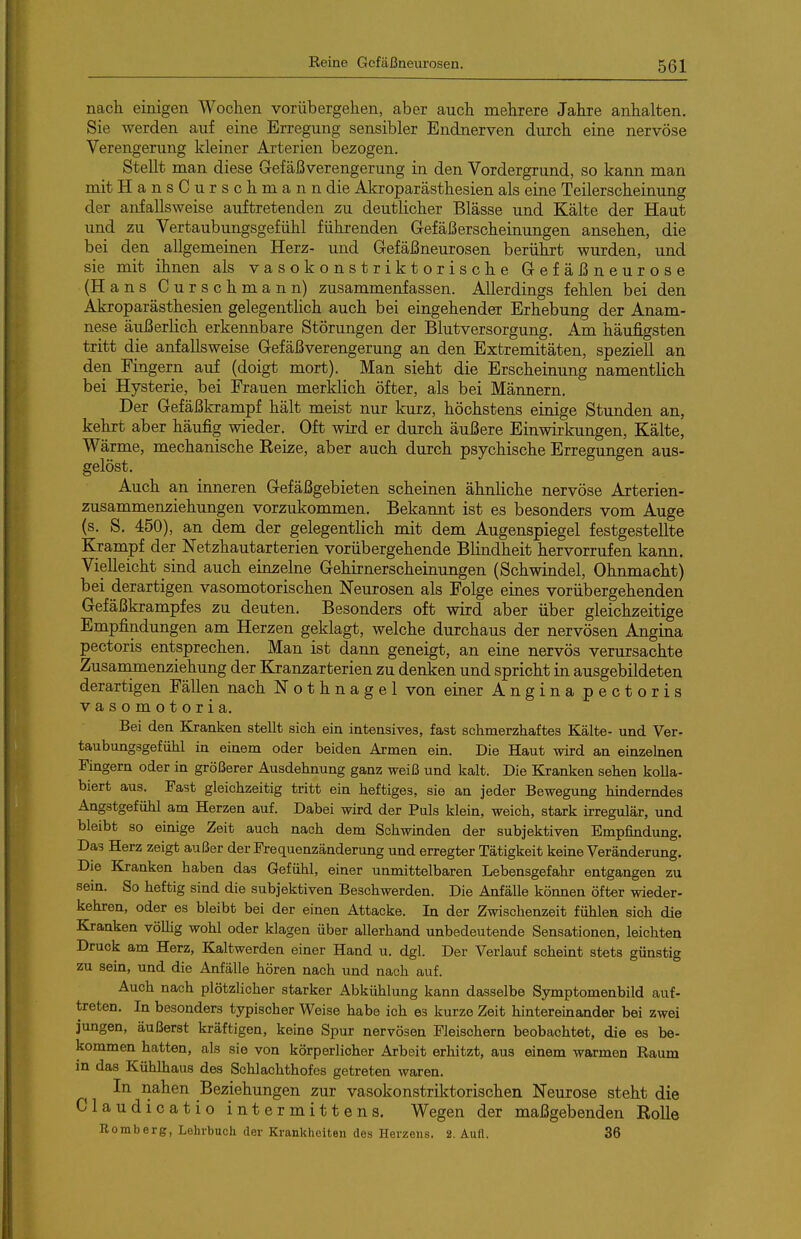 Reine Gefäßneurosen. nacli einigen Wochen vorübergehen, aber auch mehrere Jahre anhalten. Sie werden auf eine Erregung sensibler Endnerven durch eine nervöse Verengerung kleiner Arterien bezogen. Stellt man diese Gefäßverengerung in den Vordergrund, so kann man mit HansCursch mann die Akroparästhesien als eine Teilerscheinung der anfallsweise auftretenden zu deutlicher Blässe und Kälte der Haut und zu Vertaubungsgefühl führenden Gefäß erscheinungen ansehen, die bei den allgemeinen Herz- und Gefäßneurosen berührt wurden, und sie mit ihnen als vasokonstriktorische Gefäßneurose (Hans Curschmann) zusammenfassen. Allerdings fehlen bei den Akroparästhesien gelegentlich auch bei eingehender Erhebung der Anam- nese äußerlich erkennbare Störungen der Blutversorgung. Am häufigsten tritt die anfallsweise Gefäßverengerung an den Extremitäten, speziell an den Fingern auf (doigt mort). Man sieht die Erscheinung namentlich bei Hysterie, bei Frauen merklich öfter, als bei Männern. Der Gefäßkrampf hält meist nur kurz, höchstens einige Stunden an, kehrt aber häufig wieder. Oft wird er durch äußere Einwirkungen, Kälte, Wärme, mechanische Eeize, aber auch durch psychische Erregungen aus- gelöst. Auch an mneren Gefäßgebieten scheinen ähnliche nervöse Ajrterien- zusammenziehungen vorzukommen. Bekannt ist es besonders vom Auge (s. S. 450), an dem der gelegentlich mit dem Augenspiegel festgestellte Krampf der Netzhautarterien vorübergehende Blindheit hervorrufen kann. Vielleicht sind auch einzelne Gehirnerscheinungen (Schwindel, Ohnmacht) bei derartigen vasomotorischen Neurosen als Folge eines vorübergehenden Gefäßkrampfes zu deuten. Besonders oft wird aber über gleichzeitige Empfindungen am Herzen geklagt, welche durchaus der nervösen Angina pectoris entsprechen. Man ist dann geneigt, an eine nervös verursachte Zusammenziehung der Ejan^arterien zu denken und spricht in ausgebildeten derartigen Fällen nach Nothnagel von einer Angina pectoris vasomotoria. Bei den Kranken stellt sich ein intensives, fast schmerzhaftes Kälte- und Ver- taubungsgefühl in einem oder beiden Armen ein. Die Haut wird an einzelnen Fingern oder in größerer Ausdehnung ganz weiß und kalt. Die Kranken sehen kolla- biert aus. Fast gleichzeitig tritt ein heftiges, sie an jeder Bewegung hinderndes Angstgefühl am Herzen auf. Dabei wird der Puls klein, weich, stark irregulär, und bleibt so einige Zeit auch nach dem Schwinden der subjektiven Empfindung. Das Herz zeigt außer der Frequenzänderung und erregter Tätigkeit keine Veränderung. Die Kranken haben das Gefühl, einer unmittelbaren Lebensgefahr entgangen zu sein. So heftig sind die subjektiven Beschwerden. Die Anfälle können öfter wieder- kehren, oder es bleibt bei der einen Attacke. In der Zwischenzeit fühlen sich die Kranken völlig wohl oder klagen über allerhand unbedeutende Sensationen, leichten Druck am Herz, Kaltwerden einer Hand u. dgl. Der Verlauf scheint stets günstig zu sein, und die Anfälle hören nach und nach auf. Auch nach plötzlicher starker Abkühlung kann dasselbe Symptomenbild auf- treten. In besonders typischer Weise habe ich es kurze Zeit hintereinander bei zwei jungen, äußerst kräftigen, keine Spur nervösen Fleischern beobachtet, die es be- kommen hatten, als sie von körperlicher Arbeit erhitzt, aus einem warmen Raum in das Kühlhaus des Schlachthofes getreten waren. In nahen Beziehungen zur vasokonstriktorischen Neurose steht die Claudicatio intermittens. Wegen der maßgebenden Eolle Homberg, Lehrbuch der Krankheiten des Herzens. 2. Aufl. 36