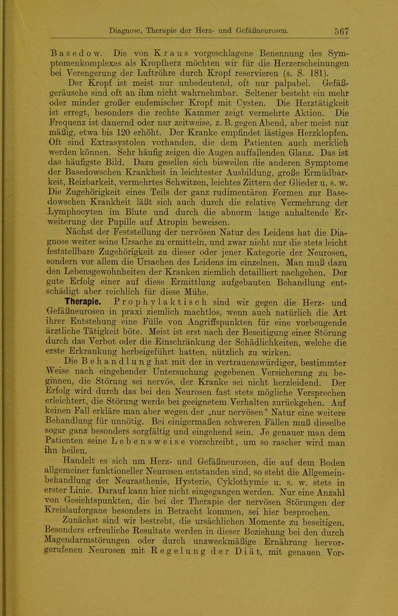 Basedow. Die von Kraus vorgeschlagene Benennung des Sym- ptomenkomplexes als Kropfherz möchten wir für die Herzerscheinungen bei Verengerung der Luftröhre durch Kropf reservieren (s. S. 181). Der Kropf ist meist nur unbedeutend, oft nur palpabel. Gefäß- geräusche sind oft an ihm nicht wahrnehmbar. Seltener besteht ein mehr oder minder großer endemischer Kxopf mit Cysten. Die Herztätigkeit ist erregt, besonders die rechte Kammer zeigt vermehrte Aktion. Die Frequenz ist dauernd oder nur zeitweise, z. B. gegen Abend, aber meist nur mäßig, etwa bis 120 erhöht. Der Kranke empfindet lästiges Herzklopfen. Oft sind Extrasystolen vorhanden, die dem Patienten auch merklich werden können. Sehr häufig zeigen die Augen auffallenden Glanz. Das ist das häufigste Bild. Dazu gesellen sich bisweilen die anderen Symptome der Basedowschen Krankheit in leichtester Ausbildung, große Ermüdbar- keit, Keizbarkeit, vermehrtes Schwitzen, leichtes Zittern der Glieder u. s. w. Die Zugehörigkeit eines Teils der ganz rudimentären Formen zur Base- dowschen Krankheit läßt sich auch durch die relative Vermehrung der Lymphocyten im Blute und durch die abnorm lange anhaltende Er- weiterung der Pupille auf Atropin beweisen. Nächst der Feststellung der nervösen Natur des Leidens hat die Dia- gnose weiter seine Ursache zu ermitteln, und zwar nicht nur die stets leicht feststellbare Zugehörigkeit zu dieser oder jener Kategorie der Neurosen, sondern vor allem die Ursachen des Leidens im einzelnen. Man muß dazu den Lebensgewohnheiten der Kranken ziemlich detailliert nachgehen. Der gute Erfolg einer auf diese Ermittlung aufgebauten Behandlung ent- schädigt aber reichlich für diese Mühe. Therapie. Prophylaktisch sind wir gegen die Herz- und Gefäßneurosen in praxi ziemlich machtlos, wenn auch natürlich die Art ihrer Entstehung eine Fülle von Angrifispunkten für eine vorbeugende ärztliche Tätigkeit böte. Meist ist erst nach der Beseitigung einer Störung durch das Verbot oder die Einschränkung der Schädlichkeiten, welche die erste Erkrankung herbeigeführt hatten, nützlich zu wirken. ^ Die Behandlung hat mit der in vertrauenswürdiger, bestimmter Weise nach eingehender Untersuchung gegebenen Versicherung zu be- ginnen, die Störung sei nervös, der &:anke sei nicht herzleidend. Der Erfolg wird durch das bei den Neurosen fast stets mögliche Versprechen erleichtert, die Störung werde bei geeignetem Verhalten zurückgehen. Auf keinen Fall erkläre man aber wegen der „nur nervösen Natur eine weitere Behandlung für unnötig. Bei einigermaßen schweren Fällen muß dieselbe sogar ganz besonders sorgfältig und eingehend sein. Je genauer man dem Patienten seine Lebensweise vorschreibt, um so rascher wird man ihn heilen. Handelt es sich um Herz- und Gefäßneurosen, die auf dem Boden allgemeiner funktioneller Neurosen entstanden sind, so steht die Allgemein- behandlung der Neurasthenie, Hysterie, Cyklothymie u. s. w. stets in erster Linie. Darauf kann hier nicht eingegangen werden. Nur eine Anzahl von Gesichtspunkten, die bei der Therapie der nervösen Störungen der Kreislauforgane besonders in Betracht kommen, sei hier besprochen. Zunächst sind wir bestrebt, die ursächlichen Momente zu beseitigen. Besonders erfreuliche Eesultate werden in dieser Beziehung bei den durch Magendarmstörungen oder durch unzweckmäßige Ernährung hervor- gerufenen Neurosen mit Eegelung der Diät, mit genauen Vor-