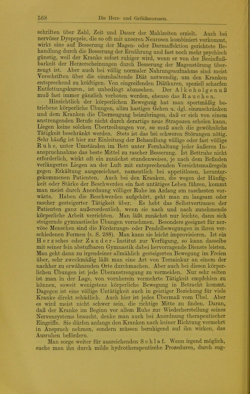 Schriften über Zahl, Zeit iind Dauer der Mahlzeiten erzielt. Auch bei nervöser Dyspepsie, die so oft mit unseren Neurosen kombiniert vorkommt, wirkt eine auf Besserung der Magen- oder DarmafEektion gerichtete Be- handlung durch die Besserung der Ernährung und fast noch mehr psychisch günstig, weil der Kranke sofort ruhiger wird, wenn er von der Beeinfluß- barkeit der Herzerscheinungen durch Besserung der Magenstörung über- zeugt ist. Aber auch bei völlig normaler Nahrungsaufnahme sind meiist Vorschriften über die einzuhaltende Diät notwendig, um den Kranken entsprechend zu ki-äftigen. Von eingreifenden Diätkuren, speziell scharfen Entfettungskuren, ist unbedingt abzusehen. Der Alkoholgenuß muß fast immer gänzlich verboten werden, ebenso das Rauchen. Hinsichtlich der körperlichen Bewegung hat man sportmäßig be- triebene körperliche XJbungen, allzu hastiges Gehen u. dgl. einzuschränken und dem Elranken die XJberzeugung beizubringen, daß er sich von einem anstrengenden Berufe nicht durch derartige neue Strapazen erholen kann. Liegen keine solchen Übertreibungen vor, so muß auch die gewöhnUche Tätigkeit beschränkt werden. Stets ist das bei schweren Störungen nötig. Sehr häufig ist hier zur Einleitung der Behandlung vöUige oder fast völlige Ruhe, unter Umständen im Bett unter Fernhaltung jeder äußeren In- anspruchnahme das beste Mittel zu rascher Besserung. Ist Bettruhe nicht erforderlich, wirkt oft ein zunächst stundenweises, je nach dem Befinden verlängertes Liegen an der Luft mit entsprechenden Vorsichtsmaßregeln gegen Erkältung ausgezeichnet, namentlich bei appetitlosen, herunter- gekommenen Patienten. Auch bei den Kranken, die wegen der Häufig- keit oder Stärke der Beschwerden ein fast untätiges Leben führen, kommt man meist durch Anordnung völliger Ruhe im Aifang am raschesten vor- wärts. Haben die Beschwerden aufgehört, geht man zu langsam oder rascher gesteigerter Tätigkeit über. Es hebt das Selbstvertrauen der Patienten ganz außerordentlich, wenn sie nach und nach zunehmende körperliche Arbeit verrichten. Man läßt zunächst nur leichte, dann sich steigernde gymnastische XTbungen vornehmen. Besonders geeignet für ner- vöse Menschen sind die Förderungs- oder Pendelbewegungen in ihren ver- schiedenen Formen (s. S. 288). Man kann sie leicht improvisieren. Ist ein Herz sches oder Zander- Institut zur Verfügung, so kann dasselbe mit seiner fein abstufbaren Gymnastik dabei hervorragende Dienste leisten. Man geht dann zu irgendeiner allmählich gesteigerten Bewegung im Freien über, sehr zweckmäßig läßt man eine Art von Terrainkur an einem der nachher zu erwähnenden Orte durchmachen. Aber auch bei diesen körper- lichen Übungen ist jede Überanstrengung zu vermeiden. Nur sehr selten ist man in der Lage, von vornherein vermehrte Tätigkeit empfehlen zu können, soweit wenigstens körperliche Bewegung in Betracht kommt. Dagegen ist eine völlige Untätigkeit auch in geistiger Beziehung für viele Kranke direkt schädlich. Auch hier ist jedes Übermaß vom Übel. Aber es wird meist nicht schwer sein, die richtige Mitte zu finden. Daran, daß der Kranke im Beginn vor allem Ruhe zur Wiederherstellung seines Nervensystems braucht, denke man auch bei Anordnung therapeutischer Eingriffe. Sie dürfen anfangs den Kranken nach keiner Richtung vermehrt in Anspruch nehmen, sondern müssen beruhigend auf ihn wirken, das Ausruhen befördern. Man sorge weiter für ausreichenden Schlaf. Wenn irgend möglich, suche man ihn durch milde hydrotherapeutische Prozeduren, durch sug-
