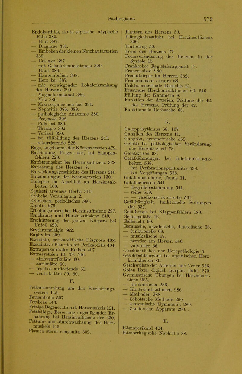 Endokarditis, akute septische, atypische Fälle 389. — Blut 387. — Diagnose 391. — Embolien der kleinen Netzhautarterien 389. — Gelenke 387. — mit Gelenki'heumatismus 390. — Haut 386. — Hautembohen 388. — Herz bei 387. — mit vorwiegender Lokalerkrankung des Herzens 390. — Magendarmkanal 386. — Milz 386. — Mikroorganismen bei 381. — Nephritis 386. 389. — pathologische Anatomie 380. — Prognose 392. — Puls bei 386. — Therapie 392. — Verlauf 390. —• bei Mii3büdung des Herzens 241. — rekurrierende 228. Enge, angeborene der Körperarterien 472. Entbindung, Folgen der, bei Klappen- fehlem 229. Entfettungskur bei Herzinsuffizienz 328. Entleerung des Herzens 8. Entwicklungsgeschichte des Herzens 240. Entzündungen der Kranzarterien 130. Epilepsie im Anschluß an Herzkrank- heiten 100. Equiseti arvensis Herba 310. ErbHche Veranlagung 2. Erbrechen, periodisches 560. Ergotin 275. Erholungsreisen bei Herzinsuffizienz 297. Ernährung und Herzinsuffizienz 249. Erschütterung des ganzen Körpers bei Unfall 428. Erythromelalgie 562. Euphylhn 309. Exsudate, perikarditische Diagnose 408. Exsudative Pleuritis bei Perikarditis 404. Extraperikardiales Eeiben 407. Extrasystolen 10. 59. 546. — atrioventrikuläre 60. — aurikuläre 60. — regellos auftretende 61. — ventrikuläre 59. 60. V. Fettansammlung um das Eeizleitungs- system 145. Fettembolie 507. Fettherz 143. Fettige Degeneration d..Herzmuskels 121. Fettleibige, Besserung ungenügender Er- nährung bei Herzinsuffizienz der 330. Fettum- und -durchwachsung des Herz- muskels 145. Fissura stemi congenita 352. Flattern des Herzens 50. Flüssigkeitszufuhr bei Herzinsuffizienz 300. Fluttering 50. Form des Herzens 27. Formveränderung des Herzens in der Systole 15. Frankscher Eegistrierapparat 19. Franzensbad 280. Fremdkörper im Herzen 352. Fremissement cataire 68. Friktionsmethode Bianchis 21. Frustrane Herzkontraktionen 60. 546. Füllung der Kammern 8. Funktion der Arterien, Prüfung der 42. — des Herzens, Prüfung der 42. Funktionelle Geräusche 66. G. Galopprhythmus 68. 167. Ganglien des Herzens 11. Gangrän, symmetrische 562. Gefäße bei pathologischer Veränderung der Herztätigkeit 78. Gefäßkrisen 98. Gefäßlähmungen bei Infektionskrank- heiten 538. — bei Perforationsperitonitis 538. — bei Vergiftungen 538. Gefäßmuskulatur, Tonus 11. Gefäßneurosen 641. — Begriffsbestimmung 541. — reine 559. vasokonstriktorische 561. Gefäßtätigkeit, funktionelle Störungen der 537. Gefäßtonus bei Klappenfehlern 189. Gehirngefäße 12. Gelbsucht 90. Geräusche, akzidentelle, diastohsche 66. — funktionelle 66. — musikahsche 67. — nervöse am Herzen 546. — valvuläre 66. Geschichtliches der Herzpathologie 5. Geschlechtsorgane bei organischen Herz- krankheiten 89. Geschwülste der Arterien und Venen 536. Golaz Extr. digital, purpur. fluid. 270. Gymnastische Übungen bei Herzinsuffi- zienz 285. — Indikationen 286. — Kontraindikationen 286. — Methoden 288. — Schottsche Methode 290. — schwedische Gjrmnastik 289. — Zandersche Apparate 290. . H. Hämoperikard 424. Hämorrhagische Nephritis 88.