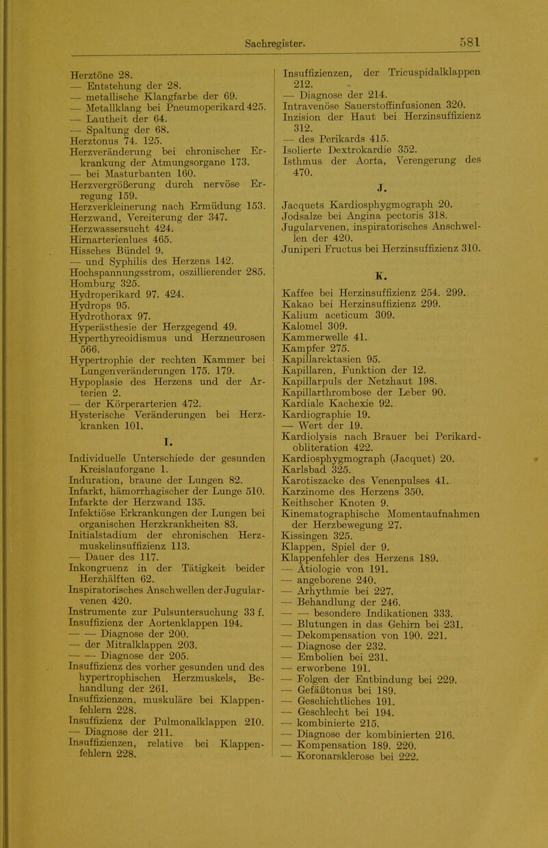 Herztöne 28. — Entstehung der 28. — metallische Klangfarbe der 69. — Metallklang bei Pneumoperikard 425. — Lautheit der 64. — Spaltung der 68. Herztonus 74. 125. Herzveränderung bei chronischer Er- krankung der Atmungsorgane 173. — bei Masturbanten 160. Herzvergrößerung durch nervöse Er- regung 159. Herzverkleinerung nach Ermüdung 153. Herzwand, Vereiterung der 347. Herzwassersucht 424. Himarterienlues 465. Hissches Bündel 9. — und Syphihs des Herzens 142. Hochspannungsstrom, oszillierender 285. Homburg 325. Hydroperikard 97. 424. Hydrops 95. Hydrothorax 97. Hyperästhesie der Herzgegend 49. Hyperthyreoidismus und Herzneurosen 566. Hypertrophie der rechten Kammer bei Lungenveränderungen 175. 179. Hypoplasie des Herzens und der Ar- terien 2. —• der Körperarterien 472. Hysterische Veränderungen bei Herz- kranken 101. I. Indi-snduelle Unterschiede der gesunden Kreislauf Organe 1. Induration, braime der Lungen 82. Infarkt, hämorrhagischer der Lunge 510. Infarkte der Herzwand 135. Infektiöse Erkrankungen der Lungen bei organischen Herzkrankheiten 83. Initialstadium der chronischen Herz- muskelinsuffizienz 113. — Dauer des 117. Inkongruenz in der Tätigkeit beider Herzhälften 62. Inspiratorisches Anschwellen der Jugular- venen 420. Instrumente zur Pulsuntersuchung 33 f. Insuffizienz der Aortenklappen 194. Diagnose der 200. — der Mitralklappen 203. Diagnose der 205. Insuffizienz des vorher gesunden und des hypertrophischen Herzmuskels, Be- handlung der 261. Insuffizienzen, muskuläre bei Klappen- fehlern 228. Insuffizienz der Pulmonalklappen 210. — Diagnose der 211. Insuffizienzen, relative bei Klappen- fehlem 228. Insuffizienzen, der Tricuspidalklappen 212. —• Diagnose der 214. Intravenöse SauerstofEinfusionen 320. Inzision der Haut bei Herzinsuffizienz 312. — des Perikards 415. Isolierte Dextrokardie 352. Isthmus der Aorta, Verengerung des 470. J. Jacquets Kardiosphygmograph 20. Jodsalze bei Angina pectoris 318. Jugularvenen, inspiratorisches Anschwel- len der 420. Juniperi Fructus bei Herzinsuffizienz 310. K. Kaffee bei Herzinsuffizienz 254. 299. Kakao bei Herzinsuffizienz 299. Kalium aceticum 309. Kalomel 309. Kammerwelle 41. Kampfer 275. Kapillarektasien 95. Kapillaren, Funktion der 12. Kapillarpuls der Netzhaut 198. KapiUarthrombose der Leber 90. Kardiale Kachexie 92. Kardiographie 19. — Wert der 19. Kardiolysis nach Brauer bei Perikard- obhteration 422. Kardiosphygmograph (Jacquet) 20. Karlsbad 325. Karotiszacke des Venenpulses 41. Karzinome des Herzens 350. Keithscher Knoten 9. Kinematographische Momentaufnahmen der Herzbewegung 27. Kissingen 325. Klappen, Spiel der 9. Klappenfehler des Herzens 189. — Ätiologie von 191. — angeborene 240. — Arhythmie bei 227. — Behandlung der 246. besondere Indikationen 333. — Blutungen in das Gehirn bei 231. — Dekompensation von 190. 221. — Diagnose der 232. — Embolien bei 231. — erworbene 191. — Folgen der Entbindung bei 229. — Gefäßtonus bei 189. — Geschichtliches 191. — Geschlecht bei 194. — kombinierte 215. — Diagnose der kombinierten 216. — Kompensation 189. 220. — Koronarsklerose bei 222.