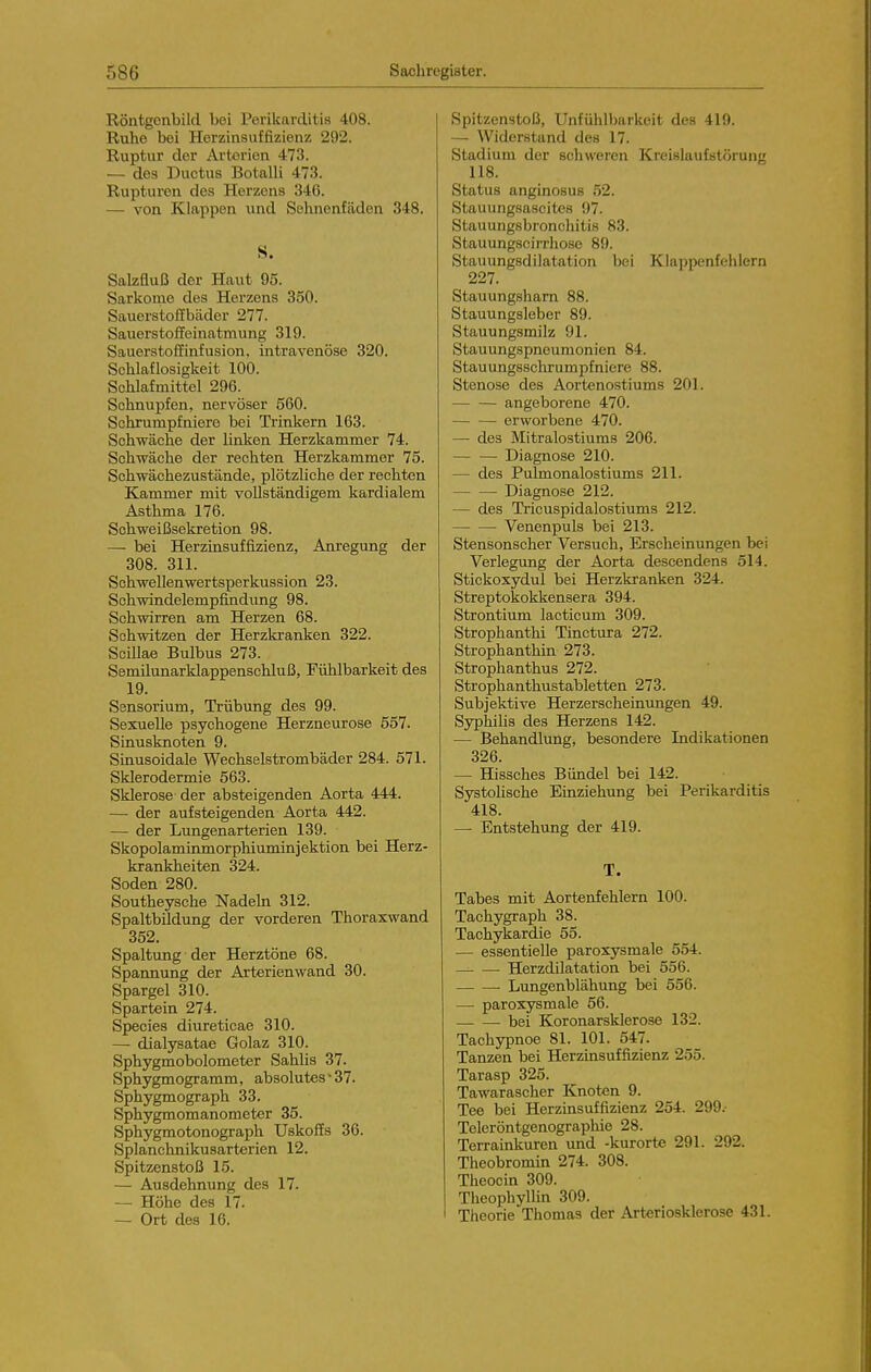 Röntgenbild bei Perikarditis 408. Ruhe bei Herzinsuffizienz 292. Ruptur der Arterien 473. — des Ductus Botalli 473. Rupturen des Herzons 340. — von Klappen und Sehnenfäden 348. S. Salzfluß der Haut 95. Sarkome des Herzens 350. Sauerstoffbädor 277. Sauerstoffeinatmung 319. Sauerstoflinfusion, intravenöse 320. Schlaflosigkeit 100. Schlafmittel 296. Schnupfen, nervöser 560. Schrumpfniere bei Trinkern 163. Schwäche der linken Herzkammer 74. Schwäche der rechten Herzkammer 75. Schwächezustände, plötzliche der rechten Kammer mit vollständigem kardialem Asthma 176. Schweißsekretion 98. — bei Herzinsuffizienz, Anregung der 308. 311. Schwellenwertsperkussion 23. Schwindelempfindung 98. Schwirren am Herzen 68. Schwitzen der Herzki-anken 322. SciOae Bulbus 273. Semilunarklappenschluß, Fühlbarkeit des 19. Sensorium, Trübung des 99. Sexuelle psychogene Herzneurose 557. Sinusknoten 9. Smusoidale Wechselstrombäder 284. 571. Sklerodermie 563. Sklerose der absteigenden Aorta 444. — der aufsteigenden Aorta 442. — der Lungenarterien 139. Skopolaminmorphiuminjektion bei Herz- krankheiten 324. Soden 280. Southeysche Nadeln 312. Spaltbildung der vorderen Thoraxwand 352. Spaltung der Herztöne 68. Spannung der Arterienwand 30. Spargel 310. Spartein 274. Speeles diureticae 310. — dialysatae Golaz 310. Sphygmobolometer Sahlis 37. Sphygmogramm, absolutes • 37. Sphygmograph 33. Sphygmomanometer 35. Sphygmotonograph Uskoffs 36. Splanchnikusarterien 12. Spitzenstoß 15. — Ausdehnung des 17. — Höhe des 17. — Ort des 16. Spitzenstoß, Unfühlbarkeit des 419. — Widerstand des 17. Stadium der schweren Kreislaufstörung 118. Status anginosus 52. Stauungsascites 97. Stauungsbronchitis 83. Stauungscirrhose 89. Stauungsdilatation bei Klappenfehlern 227. Stauungsharn 88. Stauungsleber 89. Stauungsmilz 91. Stauungspneumonien 84. Stauungsschrumpfniere 88. Stenose des Aortenostiums 201. angeborene 470. erworbene 470. — des Mitralostiums 206. Diagnose 210. — des Pulmonalostiums 211. Diagnose 212. — des Tricuspidalostiums 212. Venenpuls bei 213. Stensonscher Versuch, Erscheinungen bei Verlegung der Aorta descendens 514. Stickoxydul bei Herzkranken 324. Streptokokkensera 394. Strontium lacticum 309. Strophanthi Tinctura 272. Strophanthin 273. Strophanthus 272. Strophanthustabletten 273. Subjektive Herzerscheinungen 49. Syphiüs des Herzens 142. — Behandlung, besondere Indikationen 326. — Hissches Bündel bei 142. SystoHsche Einziehung bei Perikarditis 418. — Entstehung der 419. T. Tabes mit Aortenfehlern 100. Tachygraph 38. Tachykardie 55. — essentielle paroxysmale 554. Herzdilatation bei 556. Lungenblähung bei 556. — paroxysmale 56. bei Koronarsklerose 132. Tachypnoe 81. 101. 547. Tanzen bei Herzinsuffizienz 255. Tarasp 325. Tawarascher Knoten 9. Tee bei Herzinsuffizienz 254. 299. Teleröntgenographie 28. Terrainkuren und -kurorte 291. 292. Theobromin 274. 308. Theocin 309. Theophyllin 309. Theorie Thomas der Arteriosklerose 431.