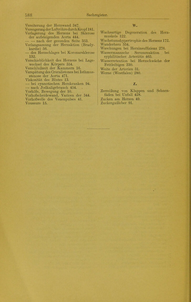 Vereiterung der Herzwand 347. Verengerung der Luf trölu-e durch Kropf 181. Verlagerung des Herzens bei Sitlerose der aufsteigenden Aorta 444. nach der gesunden Seite 353. Verlangsamung der Herzaktion (Brady- kardie) 56. — des Herzschlages bei Koronarsklerose 132. Verschieblichkeit des Herzens bei Lage- wechsel des Körpers 354. Verschlußzeit der Kammern 16. Verspätung des Crurahstones bei Isthmus- stenose der Aorta 471. Viskosität des Blutes 13. — bei cyanotischen Herzkranken 94. — nach Jodkaligebrauch 454. Vorhöfe, Bewegung der 10. Vorhofscheidewand, Varicen der 344. Vorhof welle des Venenpulses 41. Voussure 15. Wachsartige Degeneration des Herz- muskels 122. Wachstumshypertrophie des Herzens 172. Wanderherz 334. Waschungen bei Herzinsuffizienz 276. Wassermannsche Serumreaktion bei syphilitischer Arteriitis 465. Wasserretention bei Herzschwäche der Fettleibigen 330. Weite der Arterien 31. Werne (Westfalen) 280. Z. Zerreißung von Klappen und Sehnen- fäden bei Unfall 428. Zucken am Herzen 49. Zuckergußleber 91.