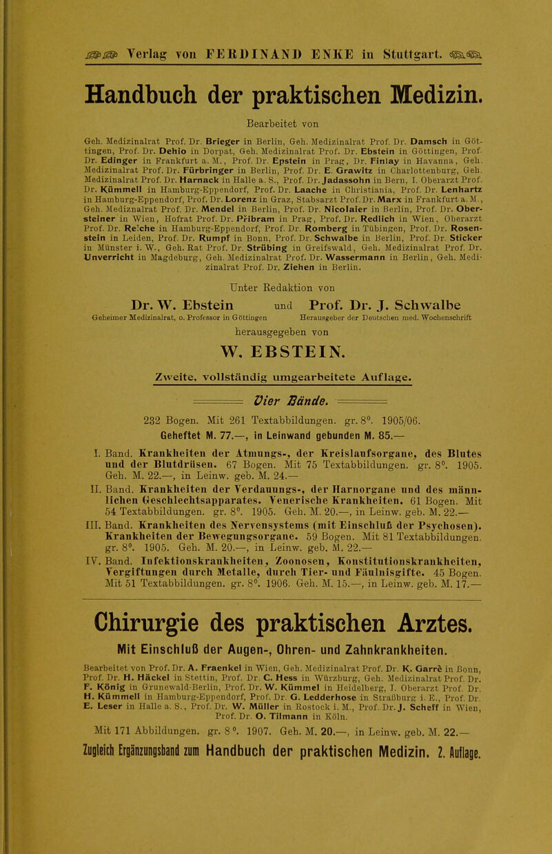 Handbuch der praktischen Medizin. Bearbeitet von Geh. Medizinalrat Prof. Dr. Brieger in Berlin, Geh. Medizinalrat Prof. Dr. Damsch in Göt- tingen, Prof. Dr. Dehio in Dorpat, Geh. Medizinalrat Prof. Dr. Ebstein in Göttingen, Prof. Dr. Edinger in Prankfurt a. M., Prof. Dr. Epstein in PraR, Dr. Finlay in Havanna, Geh. Medizinalrat Prof. Dr. Fürbringer in Berlin, Prof. Dr. E. Grawitz in Charlottenburg, Geh. Medizinalrat Prof. Dr. Harnack in Halle a. S., Prof. Dr. Jadassohn in Bern, I. Oberarzt Prof. Dr. Kümmell in Hamburg-Eppendorf, Prof. Dr. Laache in Christiania, Prof. Dr. Lenhartz in Hamburg-Eppendorf, Prof. Dr. Lorenz in Graz, Stabsarzt Prof. Dr. Marx in Frankfurt a. M., Geh. Mediznalrat Prof. Dr. Mendel in Berlin, Prof. Dr. Nicolaier in Berlin, Prof. Dr. Ober- steiner in Wien, Hofrat Prof. Dr. Pribram in Prag, Prof. Dr. Redlich in Wien, Oberarzt Prof. Dr. Reiche in Hamburg-Eppendorf, Prof. Dr. Romberg in Tübingen, Prof. Dr. Rosen- stein in Leiden, Prof. Dr. Rumpf in Bonn, Prof. Dr. Schwalbe in Berlin, Prof. Dr. Sticker in Münster i. W., Geh. Rat Prof. Dr. Strübing in Greifswald, Geh. Medizinalrat Prof. Dr. Unverricht in Magdeburg, Geh. Medizinalrat Prof. Dr. Wassermann in Berlin, Geh. Medi- zinalrat Prof. Dr. Ziehen in Berlin. Unter Redaktion von Dr. W. Ebstein und Prof. Dr. J. Schwalbe Oeheimer Medizinalrat, o. Professor in G&ttingen Herausgeber der Deutsclien med. Wochensclirift herausgegeben von W, EBSTEIN. Zweite, vollständig umgearbeitete Auflage. == Vier IBände. ===: 232 Bogen. Mit 261 Textabbildungen, gr. 8°. 1905/06. Geheftet M. 77.—, in Leinwand gebunden M. 85.— I. Band. Krankheiten der Atnmngs-, der Kreislaufsorg-ane, des Blutes und der Blutdriisen. 67 Bogen. Mit 75 Textabbildungen, gr. 8. 1905. Gell. M. 22.—, in Leinw. geb. M. 24.— II. Band. Krankheiten der Verdauungs-, der Harnorgane und des männ- lichen treschleclitsapparates. Yenerische Krankheiten. 61 Bogen. Mit 54 Textabbildungen, gr. 8. 1905. Geb. M. 20.—, in Leinw. geb. M. 22.— III. Band. Krankheiten des Nervensystems (mit Einschluß der Psychosen). Krankheiten der Bewegungsorgane. 59 Bogen. Mit 81 Textabbildungen, gr. 8°. 1905. Geh. M. 20.—, in Leinw. geb. M. 22.— IV. Band. Infektionskrankheiten, Zoonosen, Konstitntionskrankheiten, Vergiftungen durch Metalle, durch Tier- und Fäulnisgifte. 45 Bogen. Mit 51 Textabbüdungen. gr. 8». 1906. Geh. M. 15.—, in Leinw. geb. M. 17.— Chirurgie des praktischen Arztes. Mit Einschluß der Augen-, Ohren- und Zahni<rani<heiten. Bearbeitet von Prof. Dr. A. Fraenkel in Wien, Geh. Medizinalrat Prof. Dr. K. Garrö in Bonn, Prof. Dr. H. Hacke! in Stettin, Prof. Dr. C. Hess in Würzburg, Geh. Medizinalrat Prof. Dr. F. König in Grunewald-Berlin, Prof. Dr. W. Kümmel in Heidelberg, I. Oberarzt Prof. Dr. H. Kümmell in Hamburg-Eppendorf, Prof. Dr. G. Ledderhose in Straßburg i. E., Prof. Dr. E. Leser in Halle a. S., Prof. Dr. W. Müller in Rostock i. M., Prof. Dr.J. Scheff in Wien, Prof. Dr. O. Tilmann in Köln. Mit 171 Abbildungen, gr. 81907. Geh. M. 20.—, in Leinw. geb. M. 22.— Zugleich Ergänzungsband zum Handbuch der praktischen Medizin. 2. Auflage.