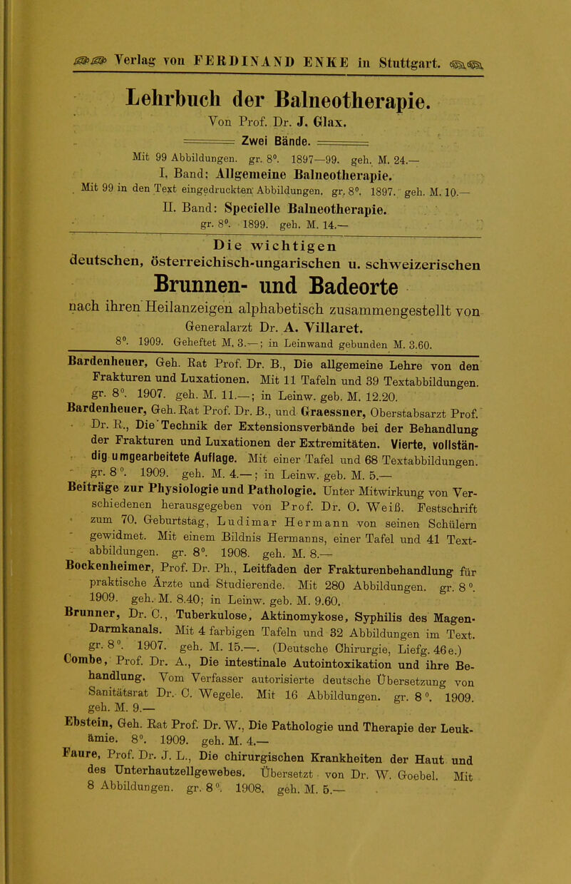 Lehrbuch der Balneotherapie. Von Prof. Dr. J. Glax. ■■ Zwei Bände. . Mit 99 Abbildungen, gr. 8». 1897—99. geh, M. 24.— I. Band: Allgemeine Balneotherapie. Mit 99 in den Te?fc eingedruckten.' Abbildungen, gr, 8. 1897. geh. M. 10.- II. Band: Specielle Balneotherapie. ' gr. 8». • 1899. geh. M. 14.— Die wichtigen deutschen, österreichisch-ungarischen u. schweizerischen Brunnen- und Badeorte nach ihren Heilanzeigen alphabetisch zusammengestellt von Generalarzt Dr. A. Villaret. 8°. 1909. Geheftet M. 3.-; in Leinwand gebunden M. 3.60. Bardenheuer, Geh. Eat Prof. Dr. B., Die allgemeine Lehre von den Frakturen und Luxationen. Mit 11 Tafeln und 39 Textabbildungen, gr. 8«. 1907. geh. M. 11.— ; in Leinw. geb. M. 12.20. Bardenheuer, Geh. Eat Prof. Dr. ß., und Oraessner, Oberstabsarzt Prof. ■ Dr. R., Die Technik der Extensionsverbände bei der Behandlung der Frakturen und Luxationen der Extremitäten. Vierte, vollstän- dig umgearbeitete Auflage. Mit einer Tafel und 68 Textabbildungen. ■ gr. 8 1909. geh. M. 4.—; in Leinw. geb. M. 5,— Beiträge zur Physiologie und Pathologie. Unter Mitwirkung von Ver- schiedenen herausgegeben von Prof. Dr. 0. Weiß. Festschrift ' zum 70. Geburtstag, Ludimar Hermann von seinen Schülern gewidmet. Mit einem Bildnis Hermanns, einer Tafel und 41 Text- abbildungen, gr. 8. 1908. geh. M. 8.— Bockenheimer, Prof. Dr. Ph., Leitfaden der Frakturenbehandlung für praktische Ärzte und Studierende. Mit 280 Abbildungen, gr. 8 1909. geh. M. 8.40; in Leinw. geb. M. 9.60. Brunner, Dr. C, Tuberkulose, Aktinomykose, Syphilis des Magen- Darmkanals. Mit 4 farbigen Tafeln und 32 Abbildungen im Text, gr. 8». 1907. geh. M. 15.—. (Deutsche Chirurgie, Liefg. 46 e.) Combe, Prof. Dr. A., Die intestinale Autointoxikation und ihre Be- handlung. Vom Verfasser autorisierte deutsche Übersetzung von Sanitätsrat Dr. 0. Wegele. Mit 16 Abbildungen, gr. 8». 1909 geh. M. 9.— Ebstein, Geh. Rat Prof. Dr. W., Die Pathologie und Therapie der Leuk- ämie. 8. 1909. geh. M. 4.— Faure, Prof. Dr. J. L., Die chirurgischen Krankheiten der Haut und des Unterhautzellgewebes. Übersetzt von Dr. W. Goebel. Mit