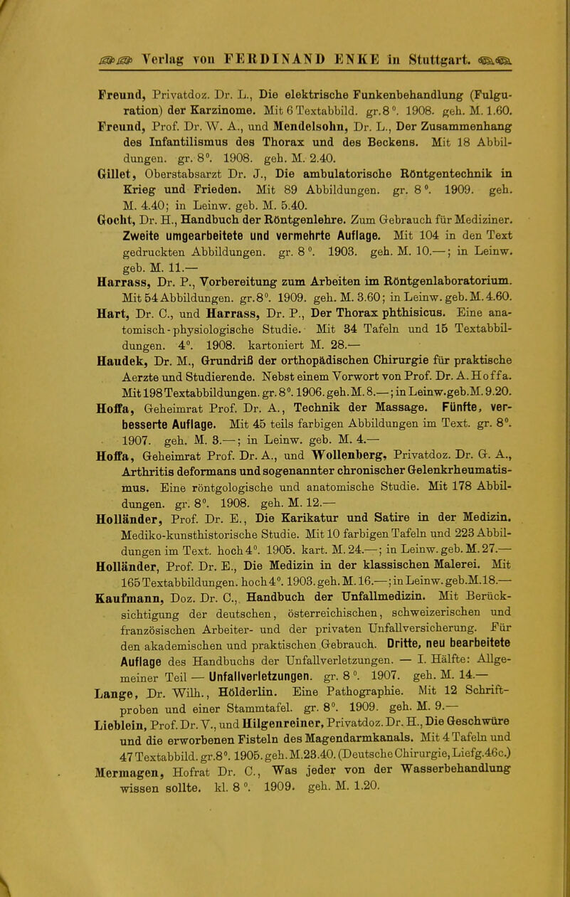 Freund, Privatdoz. Dr. L., Die elektrische Funkenbehandlung (Fulgu- ration) der Karzinome. Mit 6 Textabbild. gr.8». 1908. geh. M. 1.60. Freund, Prof. Dr. W. A., und Mendelsohn, Dr. L., Der Zusammenhang des Infantilismus des Thorax und des Beckens. Mit 18 Abbil- dungen, gr. 8°. 1908. geb. M. 2.40. Gillet, Oberstabsarzt Dr. J., Die ambulatorische Röntgentechnik in Krieg und Frieden. Mit 89 Abbildungen, gr. 8». 1909. geh. M. 4.40; in Leinw. geb. M. 6.40. Gocht, Dr. H., Handbuch der Röntgenlehre. Zum Gebrauch für Mediziner. Zweite umgearbeitete und vermehrte Auflage. Mit 104 in den Text gedruckten Abbildungen, gr. 8. 1903. geh. M. 10.—; in Leinw. geb. M. 11.— Harrass, Dr. P., Vorbereitung zum Arbeiten im Röntgenlaboratorium. Mit 54 Abbildungen. gr.S. 1909. geh. M. 3.60; in Leinw. geb. M.4.60. Hart, Dr. C, und Harrass, Dr. P., Der Thorax phthisicus. Eine ana- tomisch-physiologische Studie. Mit 34 Tafeln und 15 Textabbil- dungen. 4°. 1908. kartoniert M. 28.— Haudek, Dr. M., Grundriß der orthopädischen Chirurgie für praktische Aerzte imd Studierende. Nebst einem Vorwort von Prof. Dr. A. H o f f a. Mit 198 Textabbildungen, gr. 8». 1906. geh. M. 8.—; in Leinw.geb.M. 9.20. Hoffa, Geheimrat Prof. Dr. A., Technik der Massage. Fünfte, ver- besserte Auflage. Mit 45 teils farbigen Abbildungen im Text. gr. 8. 1907. geh. M. 3.—; in Leinw. geb. M. 4.— Hoffa, Geheimrat Prof. Dr. A., und Wollenberg, Privatdoz. Dr. G. A., Arthritis deformans und sogenannter chronischer Gelenkrheumatis- mus. Eine röntgologische und anatomische Studie. Mit 178 Abbil- dungen, gr. 8». 1908. geh. M. 12.— Holländer, Prof. Dr. E., Die Karikatur und Satire in der Medizin. Mediko-kunsthistorische Studie. Mit 10 farbigen Tafehi imd 223 Abbil- dungen im Text, hoch 4°. 1906. kart. M. 24.—; in Leinw. geb. M. 27.— Holländer, Prof. Dr. E., Die Medizin in der klassischen Malerei. Mit 165Textabbildungen. hoch4«. 1903. geh. M. 16.—; in Leinw. geb.M.18.— Kaufmann, Doz. Dr. 0., Handbuch der Unfallmedizin. Mit Berück- sichtigung der deutschen, österreichischen, schweizerischen und französischen Arbeiter- und der privaten Unfallversicherung. Für den akademischen und praktischen Gebrauch. Dritte, neu bearbeitete Auflage des Handbuchs der Unfallverletzungen. — I. Hälfte: Allge- meiner Teil — Unfallverietzungen. gr. 8 \ 1907. geh. M. 14.— Lange, Dr. Wilh., Hölderlin. Eine Pathographie. Mit 12 Schrift- proben und einer Stammtafel, gr. 8°. 1909. geh. M. 9.— Lieblein, Prof. Dr. V., und Hilgenreiner, Privatdoz. Dr. H., Die Geschwüre und die erworbenen Fisteln des Magendarmkanals. Mit 4 Tafeln und 47 Textabbild. gr.8». 1905. geh. M.23.40. (Deutsche Chirurgie, Liefg.46c.) Mermagen, Hofrat Dr. C, Was jeder von der Wasserbehandlung