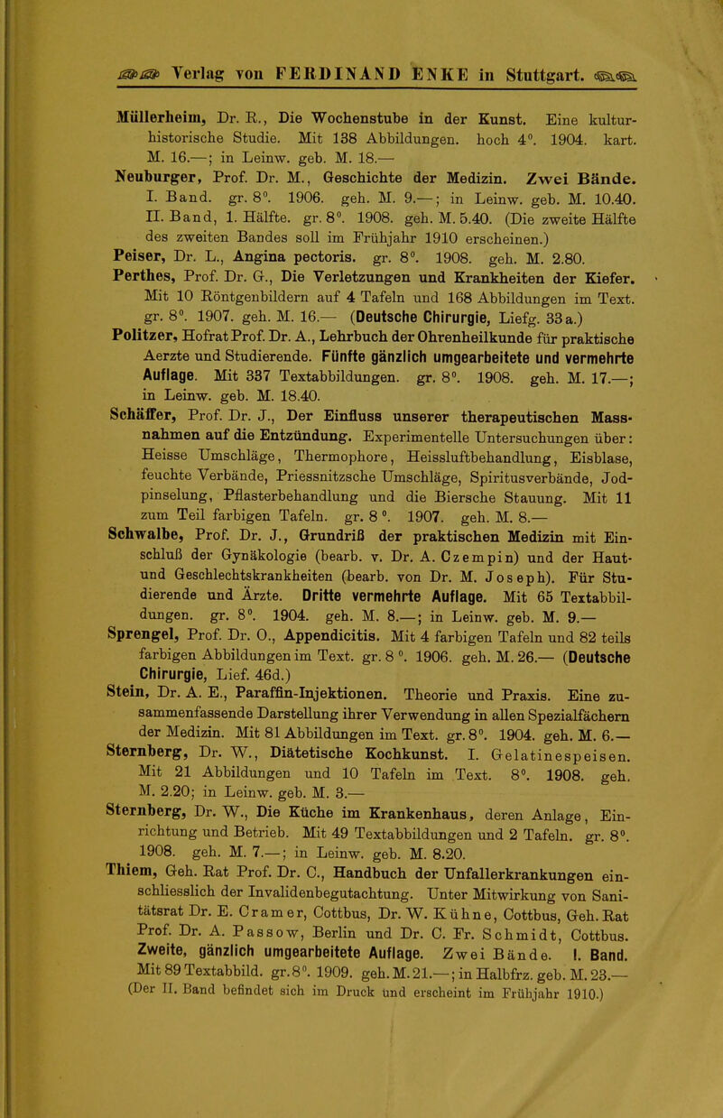Müllerheim, Dr. R., Die Wochenstube in der Kunst. Eine kultur- historische Studie. Mit 138 Abbildungen, hoch 4. 1904. kart. M. 16.—; in Leinw. geb. M. 18.— Neuburger, Prof. Dr. M., Geschichte der Medizin. Zwei Bände. I. Band. gr. 8«. 1906. geh. M. 9.— ; in Leinw. geb. M. 10.40. II. Band, I.Hälfte, gr.8». 1908. geh. M. 5.40. (Die zweite Hälfte des zweiten Bandes soll im Frühjahr 1910 erscheinen.) Peiser, Dr. L., Angina pectoris, gr. 8°. 1908. geh. M. 2.80. Perthes, Prof. Dr. G., Die Verletzungen und Krankheiten der Kiefer. Mit 10 Röntgenbildern auf 4 Tafeln und 168 Abbildungen im Text, gr. 8». 1907. geh. M. 16.— (Deutsche Chirurgie, Liefg. 33 a.) Politzer, Hofrat Prof. Dr. A., Lehrbuch der Ohrenheilkunde für praktische Aerzte und Studierende. Fünfte gänzlich umgearbeitete und vermehrte Auflage. Mit 337 Textabbildungen, gr. 8°. 1908. geh. M. 17.—; in Leinw. geb. M. 18.40. SchäfFer, Prof. Dr. J., Der Einfluss unserer therapeutischen Mass- nahmen auf die Entzündung. Experimentelle Untersuchungen über: Heisse Umschläge, Thermophore, Heissluftbehandlung, Eisblase, feuchte Verbände, Priessnitzsche Umschläge, Spiritusverbände, Jod- pinselung, Pflasterbehandlung und die Biersche Stauung. Mit 11 zum Teil farbigen Tafeln, gr. 8 1907. geh. M. 8.— Schwalbe, Prof. Dr. J., Grundriß der praktischen Medizin mit Ein- schluß der Gynäkologie (bearb. v. Dr. A. Czempin) und der Haut- und Geschlechtskrankheiten (bearb. von Dr. M. Joseph). Für Stu- dierende und Ärzte. Dritte vermehrte Auflage. Mit 65 Textabbil- dungen, gr. 8. 1904. geh. M. 8,— ; in Leinw. geb. M. 9.— Sprengel, Prof. Dr. 0., Appendicitis, Mit 4 farbigen Tafeln und 82 teils farbigen Abbildungen im Text. gr. 8 1906. geh. M. 26.— (Deutsche Chirurgie, Lief. 46d.) Stein, Dr. A. E., Paraffin-Injektionen. Theorie und Praxis. Eine zu- sammenfassende Darstellung ihrer Verwendung in allen Spezialfächern der Medizin. Mit 81 Abbildungen im Text. gr.S. 1904. geh. M. 6.— Sternberg, Dr. W., Diätetische Kochkunst. L Gelatinespeisen. Mit 21 Abbildungen und 10 Tafehi im Text. 8«. 1908. geh. M. 2.20; in Leinw. geb. M. 3.— Sternberg, Dr. W., Die Küche im Krankenhaus, deren Anlage, Ein- richtung und Betrieb. Mit 49 Textabbildungen und 2 Tafeln, gr. 8». 1908. geh. M. 7.— ; in Leinw. geb. M. 8.20. Thiem, Geh. Rat Prof. Dr. C, Handbuch der Unfallerkrankungen ein- schliesslich der Invalidenbegutachtung. Unter Mitwirkung von Sani- tätsrat Dr. E. Gramer, Cottbus, Dr. W. Kühne, Cottbus, Geh.Rat Prof. Dr. A. Passow, Berlin und Dr. C. Fr. Schmidt, Cottbus. Zweite, gänzlich umgearbeitete Auflage. Zwei Bände. I. Band. Mit 89Textabbild. gr.8. 1909. geh.M.21.—; in Halbfrz. geb. M.23.—
