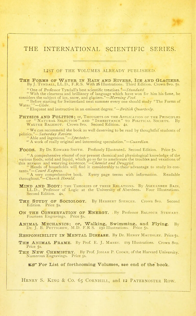 THE INTERNATIONAL SCIENTIFIC SERIES. list of the volumes already published. The Forms of Water in Hain and Rivers, Ice and Glaciers. By J. TvNDALL, LL.D., F.R.S. With 26 Illustrations. Third Ediliun. Crown 8vo. 5s.  One of Professor Tyndall's best scientific treatises.—Standard. With the clearness and brilliancy of language which have won for him his fame, he considers the subject of ice, snow, and glaciers.—Monihig Post. '* Before starting for Switzerland next summer every one should study 'The Forms of Water.—G/o^c.  Eloquent and instructive in an eminent degree.—British Quarterly. Physics and Politics ; or. Thoughts on the Application or the Principles OF Natur.\l Selection and Inheritance to Political Society. By Walter Bagehot. Crown 8vo. Second Edition. 4.S. We can recommend the book as well deserving to be read by thoughtful students of ~ Saturday Revie^v. Able and ingenious.—Spectator. A work of really original and interesting speculation.—Guardian. Poods. By Dr. Edward Smith. Profusely Illustrated. Second Edition. Price 5s.  A comprehensive resum^ of our present chemical and physiological knowledge of the various foods, solid and liquid, which go so far to ameliorate the troubles and ve.xations of this anxious and wearying existence.—Cheviist and Drugt^ist.  Heads of households will find it considerably to their advantage to study its con- tents.— Court Express. A very comprehensive book. Every page teems with information. Readable throughout.—Church Herald. Mind and Body: the Theories of their Rel.\tions. By Alexander Bain. LL.D., Professor of Logic at the University of Aberdeen. Four Illustrations. Second Edition. 4s. The StiTDY op Sociology. By Herbert Spencer. Crown Svo. Second Edition. Price 5s- On the Conservation op Energy. By Professor IUlfoir Stewart. Fourteen Engravings. Price 5s. Animal Mechanics: or, Walking, SwimminE. and Plying. Bv Dr. J. B. Pettigkew, M.D. F.R S. 130 Illustrations. Price Ss. Responsibility in Mental Disease. By Dr. Henry Maudslkv. Price ss. The Animal Frame. By Prof E. J. Marey. 119 Illustrations. Crown Svo. Price 5s. The New Chemistry. By Prof Josi ah p. Cooke, of the Harvard University. Numerous Engravings. Price ss. Bi0 For List of forthcoming Volumes, see end of the book. Henry S. King & Co. 65 Cornhili,, and 12 Paternoster Row.