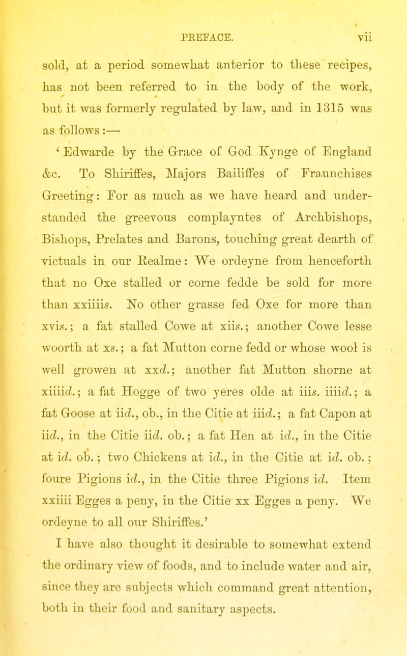 sold, at a period somewhat anterior to these recipes, has not been referred to in the body of the work, but it was formerly regulated by law, and in 1315 was as follows:— ' Edwarde by the Grace of God Kynge of England &c. To ShiriflPes, Majors Bailiffes of Fra.unehises Greeting: For as much as we have heard and under- standed the greevous complayntes of Archbishops, Bishops, Prelates and Barons, touching great dearth of victuals in our Realme: We ordeyne from henceforth that no Oxe stalled or corne fedde be sold for more than xxiiiis. No other grasse fed Oxe for more than xvis.; a fat stalled Cowe at xiis.; another Cowe lesse woorth at xs.; a fat Mutton corne fedd or whose wool is well growen at xxcZ.; another fat Mutton shorne at xiiiicZ.; a fat Hogge of two yeres olde at iiis. iiiic^.; a fat Goose at iicZ., ob., in the Citie at Hid.; a fat Capon at iid., in the Citie iid. oh.; a fat Hen at id., in the Citie at id. oh.; two Chickens at id., in the Citie at id. oh.; foui-e Pigions id., in the Citie three Pigions id. Item xxiiii Egges a peny, in the Citie xx Egges a peny. We ordeyne to all our Shii'ifiFes.' I have also thought it desirable to somewhat extend the ordinary view of foods, and to include water and air, since they are subjects which command great attention, both in their food and sanitary aspects.