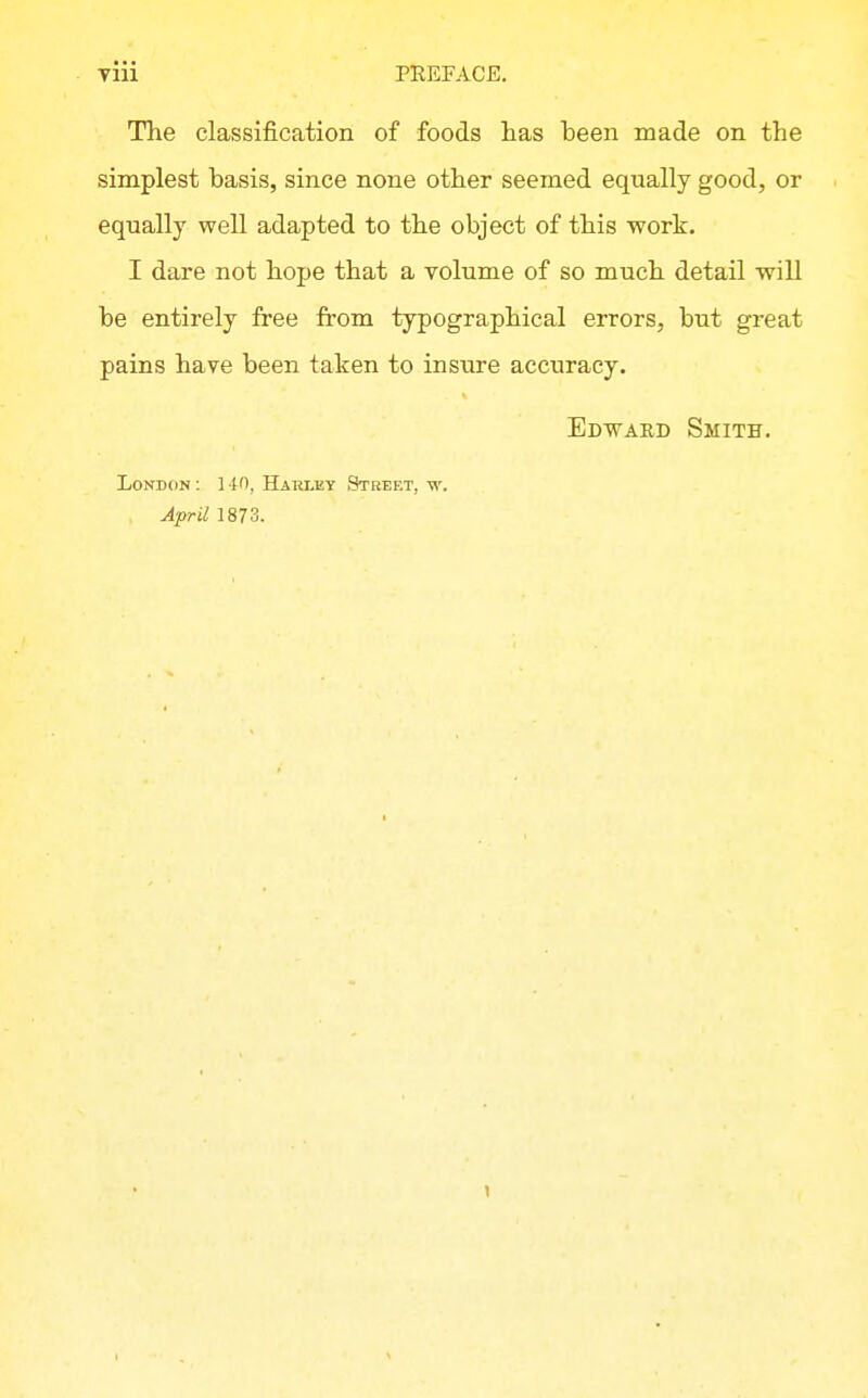 The classification of foods lias been made on the simplest basis, since none other seemed equally good, or equally well adapted to the object of this work. I dare not bope that a volume of so mucb detail will be entirely free from typographical errors, but great pains have been taken to insxire accuracy. Edward Smith. London: 14'), Harley Street, w. April 1873.