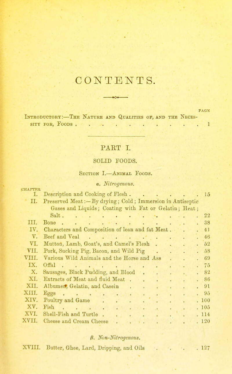 CONTENTS. PAGK Introdtjctoey :—The Nattjbe any Qtjaiities of, and the Neces- sity FOB, Foods ,1 PART I. SOLID FOODS. Section I.—Animat Foods, o. Nitrogenous. iCHAPTER I. Description and Cooking of Flesh 15 II. Preserved Meat:—By drying; Cold ; Immersion in Antiseptic Gases and Liquids ; Coating -nitli Fat or Gelatin; Heat; Salt - 22 III. Bone . . . 38 IV. Characters and Composition of lean and fat Meat. . .41 V. Beef and Veal .46 VI. Muttofi, Lamb, Goat's, and Camel's Flesh . . . . 62 VII. Pork, Sucking Pig, Bacon, and Wild Pig . . . .58 VIII. Various Wild Animals and the Horse and Ass . . .69 IX. Offal 76 X. Sausages, Black Pudding, and Blood 82 XI. Extracts of Meat and fluid Meat 86 XII. Albumeif, Gelatin, and Casein 91 XIII. Eggs 96 XIV. Poultry and Game . . . . ' , . . .100 XV. Fish 106 XVI. Shell-Fish and Turtle .114 XVII. Cheese and Cream Cheoso . 120 p. Non-Nitrogenous. XVIII. Butter, Ghee, Lard, Dripping, and Oils . . . .12