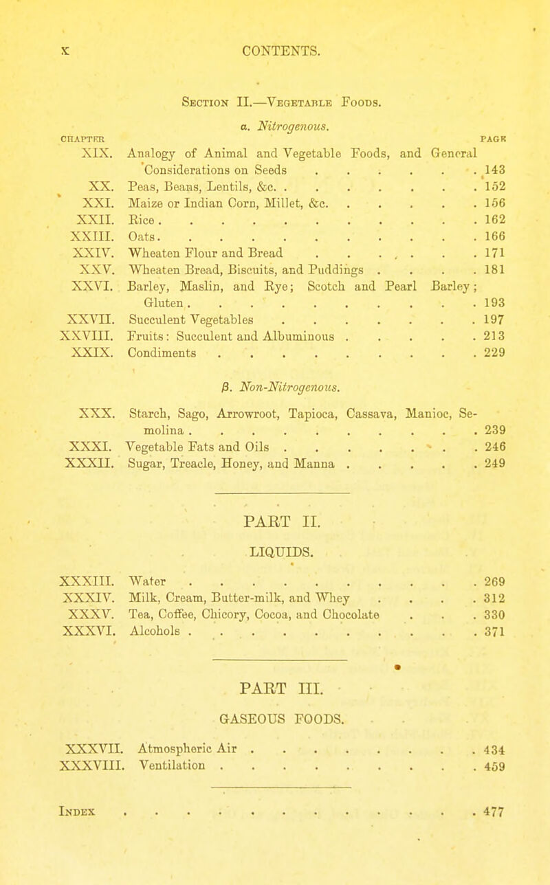 Section II.—Vegetahle Foods. o. Nitrogenous. CHAPTKR PAGR XIX. Analogy of Animal and Vegetable Foods, and General Considerations on Seeds . . . . . .143 XX. Peas, Beans, Lentils, &c. . . . . . . .152 XXI. Maize or Indian Corn, Millet, &c. . . . . .166 XXII. Eice 162 XXIII. Oats 166 XXIV. Wheaten Flour and Bread 171 XXV. Wheaten Bread, Biscuits, and Puddings . . . .181 XXVI. Barley, Maslin, and Eye; Scotch and Pearl Barley; Gluten. . 193 XXVII. Succulent Vegetables 197 XXVIII. Fruits: Succulent and Albuminous . . . . .213 XXIX. Condiments 229 )3. Non-Nitrogenous. XXX. Starch, Sago, Arrovrroot, Tapioca, Cassava, Manioc, Se- molina .......... 239 XXXI. Vegetable Fats and Oils - . .246 XXXII. Sugar, Treacle, Honey, and Manna 249 PART II. LIQUIDS. XXXIIL Water 269 XXXIV. Milk, Cream, Butter-milk, and Whey . . . .312 XXXV. Tea, Coffee, Chicory, Cocoa, and Chocolate . . . 330 XXXVI. Alcohols . . . . . '. . . . .371 PART III. GASEOUS FOODS. XXXVII. Atmospheric Air 434 XXXVIII. Ventilation 459 Indkx 477