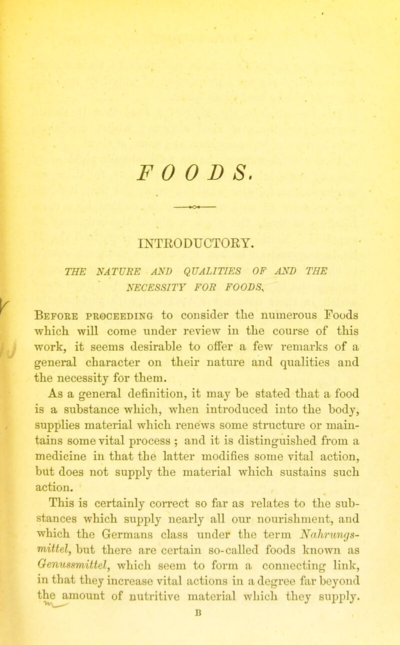 FOODS. INTEODUCTORT. THE NATURE AND QUALITIES OF AND THE NECESSITY FOB FOODS, Before puoceeding to consider the numerous Foods which will come under review in the course of this work, it seems desirable to offer a few remarks of a general character on their nature and qualities and the necessity for them. As a general definition, it may be stated that a food is a substance which, when introduced into the body, supplies material which renews some structure or main- tains some vital process ; and it is distinguished from a medicine in that the latter modifies some vital action, but does not supply the material which sustains such action. This is certainly correct so far as relates to the sub- stances which supply nearly all our nourishment, and which the Germans class under the term Nahrungs- mittel, but there are certain so-called foods known as Oenussmittel, which seem to form a connecting link, in that they increase vital actions in a degree far beyond the amount of nutritive material which they su^Dply. B