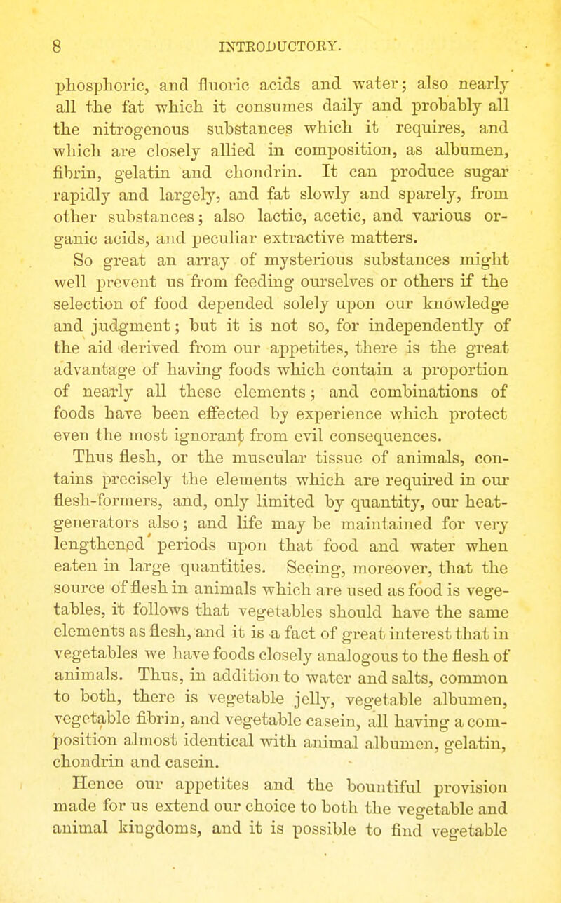 pliosplioric, and fluoric acids and water; also nearly all tlie fat which it consumes daily and probably all the nitrogenous substances which it requires, and which are closely allied in composition, as albumen, fibrin, gelatin and chondrin. It can produce sugar rapidly and largely, and fat slowly and sparely, from other substances; also lactic, acetic, and various or- ganic acids, and peculiar extractive matters. So great an array of mysterious substances might well prevent us from feeding ourselves or others if the selection of food depended solely upon our knowledge and judgment; but it is not so, for independently of the aid 'derived from our appetites, there is the great advantage of having foods which contain a proportion of nearly all these elements; and combinations of foods have been effected by experience which protect even the most ignorant from evil consequences. Thus flesh, or the muscular tissue of animals, con- tains precisely the elements which are required in oui* flesh-formers, and, only limited by quantity, our heat- generators also; and life may be maintained for very lengthened periods upon that food and water when eaten in large quantities. Seeing, moreover, that the source of flesh in animals which are used as food is vege- tables, it follows that vegetables should have the same elements as flesh, and it is a fact of great interest that in vegetables we have foods closely analogous to the flesh of animals. Thus, in addition to water and salts, common to both, there is vegetable jelly, vegetable albumen, vegetable fibrin, and vegetable casein, all having a com- position almost identical with animal albumen, gelatin, chondrin and casein. Hence our appetites and the bountiful provision made for us extend our choice to both the vegetable and animal kingdoms, and it is possible to find vegetable
