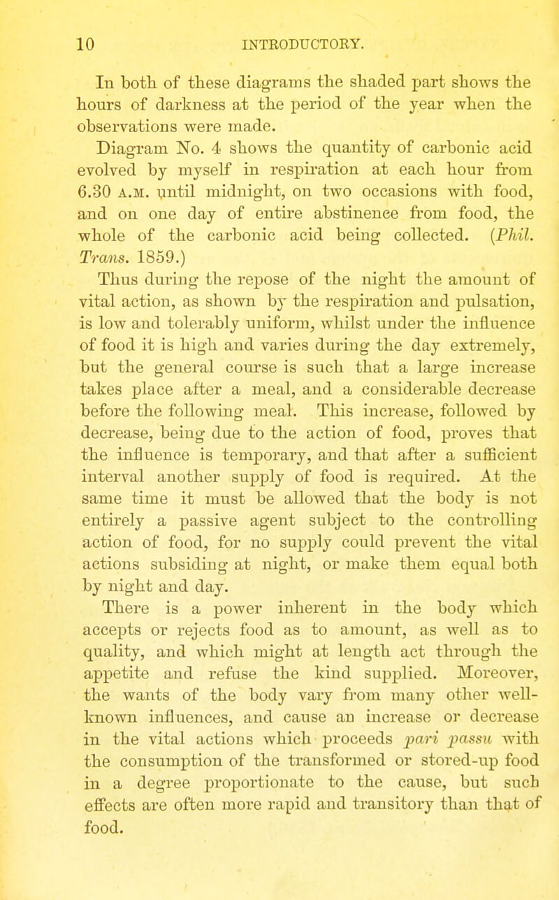 In both of these diagrams the shaded part shows the hours of darkness at the period of the year when the observations were made. Diagram 'No. 4 shows the quantity of carbonic acid evolved by myself in respiration at each hour from 6.30 A.M. \intil midnight, on two occasions with food, and on one day of entire abstinence from food, the whole of the carbonic acid being collected. {Phil. Trans. 1859.) Thus during the repose of the night the amount of vital action, as shown by the respiration and pulsation, is low and tolerably uniform, whilst under the influence of food it is high and varies during the day extremely, but the general course is such that a large increase takes place after a meal, and a considerable decrease before the following meal. This increase, followed by decrease, being due to the action of food, proves that the influence is temporary, and that after a sufficient interval another supply of food is required. At the same time it must be allowed that the body is not entirely a passive agent subject to the controlling action of food, for no supj)ly could prevent the vital actions subsiding at night, or make them equal both by night and day. There is a power inherent in the body which accepts or rejects food as to amount, as well as to quality, and which might at length act through the appetite and refuse the kind supplied. Moreover, the wants of the body vary fi-om many other well- known influences, and cause an uacrease or decrease in the vital actions which proceeds pari passu with the consumption of the transformed or stored-up food in a degree pi'oportionate to the cause, but such effects are often more rapid and transitoiy than that of food.