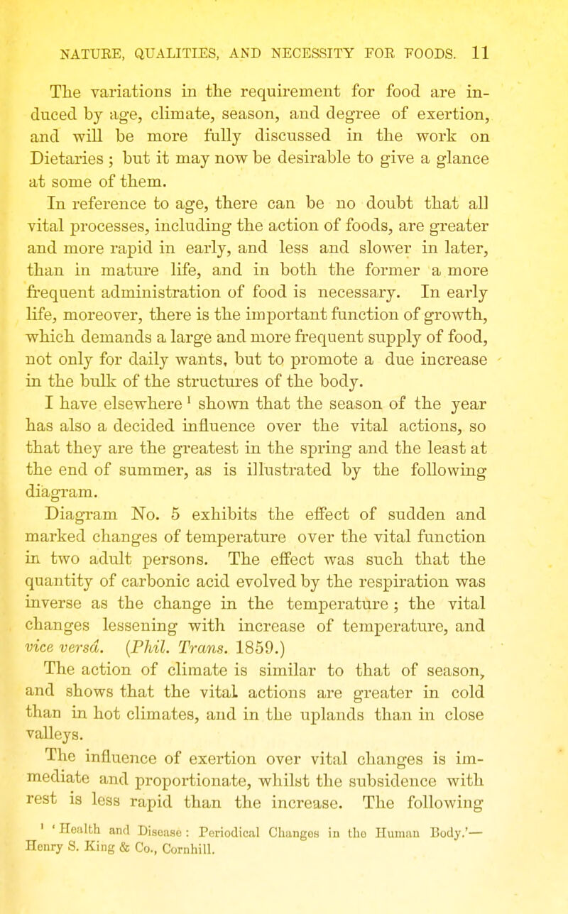 The variations in the requirement for food are in- duced by age, climate, season, and degree of exertion, and will be more fully discussed in the work on Dietaries ; but it may now be desirable to give a glance at some of them. In reference to age, there can be no doubt that all vital processes, including the action of foods, are greater and more rapid in early, and less and slower in later, than in mature life, and in both the former a more frequent administration of food is necessary. In early life, moreover, there is the important function of growth, which demands a large and more frequent supply of food, not only for daily wants, but to promote a due increase ' in the bulk of the structures of the body. I have elsewhere' shown that the season of the year has also a decided influence over the vital actions, so that they are the greatest in the spring and the least at the end of summer, as is illustrated by the following diagram. Diagram No. 5 eshibits the effect of sudden and marked changes of temperature over the vital function in two adult persons. The effect was such that the quantity of carbonic acid evolved by the respiration was inverse as the change in the temperature ; the vital changes lessening with increase of temperature, and vice versa. {Phil. Trans. 1859.) The action of climate is similar to that of season, and shows that the vital actions are greater in cold than in hot climates, and in the uplands than in close valleys. The influence of exertion over vital changes is im- mediate and proportiona.te, whilst the subsidence with rest is less rapid than the increase. The following ' ' Health and Disease : Periodical Changes in the Human Body.'— Henry S. King & Co., Cornhill.