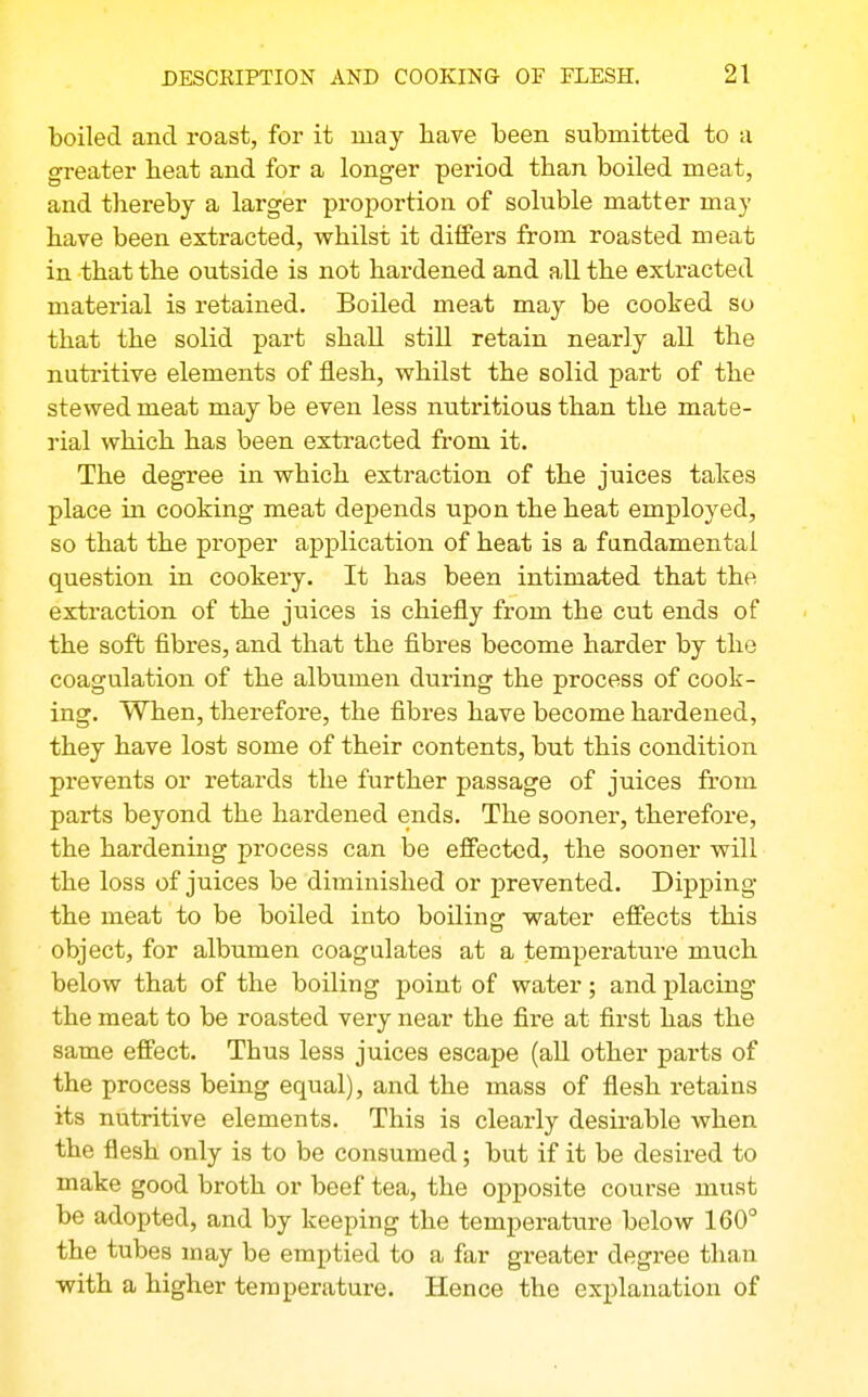 boiled and roast, for it may have been submitted to a greater heat and for a longer period than boiled meat, and thereby a larger proportion of soluble matter may have been extracted, vphilsi it differs from roasted meat in that the outside is not hardened and all the extracted material is retained. Boiled meat may be cooked so that the solid part shall still retain nearly all the nutritive elements of flesh, whilst the solid part of the stewed meat may be even less nutritious than the mate- rial which has been extracted from it. The degree in which extraction of the juices takes place ui cooking meat depends upon the heat employed, so that the proper application of heat is a fandamental question in cookery. It has been intimated that the extraction of the juices is chiefly from the cut ends of the soft fibres, and that the fibres become harder by the coagulation of the albumen during the process of cook- ing. When, therefore, the fibres have become hardened, they have lost some of their contents, but this condition prevents or retards the further passage of juices from parts beyond the hardened ends. The sooner, therefore, the hardening process can be effected, the sooner will the loss of juices be diminished or prevented. Dipping the meat to be boiled into boiling water effects this object, for albumen coagulates at a temperature much below that of the boiling point of water; and placing the meat to be roasted very near the fire at first has the same effect. Thus less juices escape (aU other parts of the process being equal), and the mass of flesh retains its nutritive elements. This is clearly desirable when the flesh only is to be consumed; but if it be desired to make good broth or beef tea, the opposite course must be adopted, and by keeping the temperature below 160° the tubes may be emptied to a far greater degree than with a higher temperature. Hence the explanation of