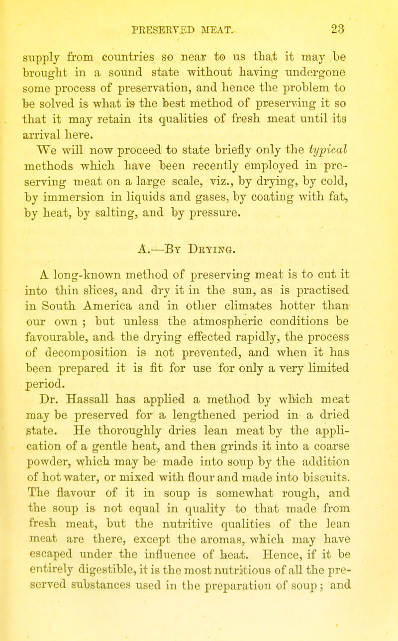 supply from countries so near to us tliat it may be brought in a sound state without having imdergone some process of preservation, and hence the problem to fee solved is what is the best method of preserving it so that it may retain its qualities of fresh meat until its arrival here. We will now proceed to state briefly only the typical methods which have been recently employed in pre- serving meat on a large scale, viz., by drying, by cold, by immersion in liquids and gases, by coating with fat, by heat, by salting, and by pressure. A.—By Detistg. A long-known method of preserving meat is to cut it into thin slices, and dry it in the sun, as is practised in South America and in other climates hotter than our own ; but unless the atmospheric conditions be favourable, and the drying effected rapidly, the process of decomposition is not prevented, and when it has been prepared it is fit for use for only a very limited period. Dr. Hassall has applied a method by which meat may be preserved for- a lengthened period in a dried state. He thoroughly dries lean meat by the appli- cation of a gentle heat, and then grinds it into a coarse powder, which may be made into soup by the addition of hot water, or mixed with flour and made into biscuits. The flavour of it in soup is somewhat rough, and the soup is. not equal in quality to that made from fresh meat, but the nutritive qualities of the lean meat are there, except the aromas, which may have escaped under the influence of heat. Hence, if it be entirely digestible, it is the most nutritious of all the pre- served substances used in the preparation of soup; and