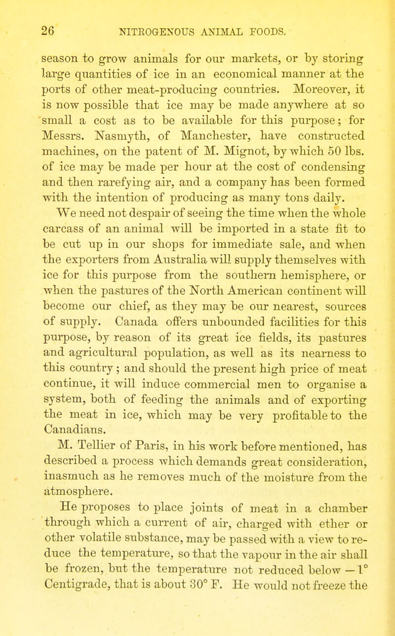 season to grow animals for our markets, or by storing large quantities of ice in an economical manner at the ports of other meat-producing countries. Moreover, it is now possible that ice may be made anywhere at so 'small a cost as to be available for this purpose; for Messrs. ISTasniyth, of Manchester, have constructed machines, on the patent of M. Mignot, by which 50 lbs. of ice may be made per hour at the cost of condensing and then rarefying air, and a company has been formed with the intention of producing as many tons daily. We need not despair of seeing the time when the whole carcass of an animal will be imported in a state fit to be cut up in our shops for immediate sale, and when the exporters from Australia will supply themselves with ice for this purpose from the southern hemisphere, or when the pastures of the North American continent wiU become our chief, as they may be our nearest, sources of supply. Canada offers unbounded facilities for this purpose, by reason of its great ice fields, its pastures and agricultural population, as well as its nearness to this country; and should the present high price of meat continue, it will induce commercial men to organise a system, both of feeding the animals and of exporting the meat in ice, which may be very profitable to the Canadians. M. Tellier of Paris, in his work before mentioned, has described a process which demands great consideration, inasmuch as he removes much of the moisture from the atmosphere. He proposes to place joints of meat in a chamber through which a current of air, charged with ether or other volatile substance, may be passed with a view to re- duce the temperatm-e, so that the vapour in the air shall be frozen, but the temperature not reduced below — 1° Centigrade, that is about 30° F. He would not freeze the