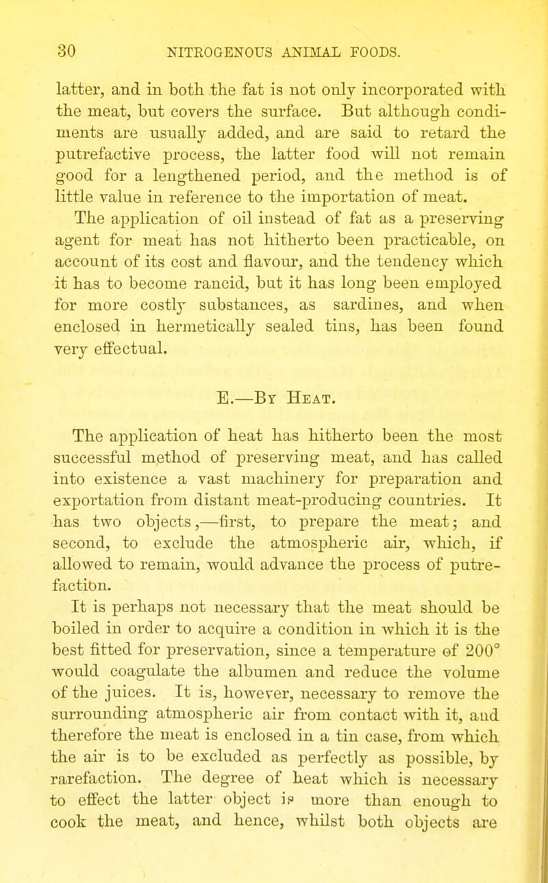 latter, and in both the fat is not only incorporated with the meat, but covers the surface. But although condi- ments are usually added, and are said to retard the putrefactive process, the latter food will not remain good for a lengthened period, and the method is of little value in reference to the importation of meat. The application of oil instead of fat as a presei*ving agent for meat has not hitherto been practicable, on account of its cost and flavour, and the tendency which it has to become rancid, but it has long been employed for more costly substances, as sardines, and when enclosed in hermetically sealed tins, has been found very effectual. E.—By Heat. The application of heat has hitherto been the most successful method of preserving meat, and has called into existence a vast machinery for preparation and exportation from distant meat-producing countries. It has two objects,—first, to prepare the meat; and second, to exclude the atmospheric air, which, if allowed to remain, would advance the process of putre- faction. It is perhaps not necessary that the meat should be boiled in order to acquire a condition in which it is the best fitted for preservation, since a temperature of 200° would coagulate the albumen and reduce the volume of the juices. It is, however, necessary to remove the surrounding atmospheric air from contact with it, aad therefore the meat is enclosed in a tin case, from which the air is to be excluded as perfectly as possible, by rarefaction. The degree of heat which is necessaiy to effect the latter object if more than enough to cook the meat, and hence, whilst both objects ai-e