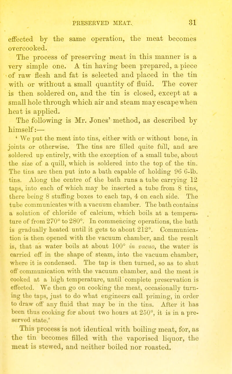 effected by the same operation, the meat becomes overcooked. The process of preserving meat in this manner is a very simple one. A tin having been prepared, a piece of raw flesh and fat is selected and placed in the tin with or without a small quantity of fluid. The cover is then soldered on, and the tin is closed, except at a small hole through which air and steam may escape when heat is applied. The following is Mr. Jones' method, as described by himself:— ' We put the meat into tins, either with or without bone, in joints or otherwise. The tins are filled quite full, and are soldered up entirely, with the exception of a small tube, about the size of a quill, which is soldered into the top of the tin. The tins are then put into a bath capable of holding 96 6-lb. tins. Along the centre of the bath runs a tube carrying 12 taps, into each of which may be inserted a tube from 8 tins, there being 8 stuflBng boxes to each tap, 4 on each side. The tube communicates with a vacuum chamber. The bath contains a solution of chloride of calcium, which boils at a tempera- ture of from 270° to 280°. In commencing operations, the bath is gradually heated until it gets to about 212°. Communica- tion is then opened with the vacuum chamber, and the result is, that as water boils at about 100° in vacuo, the water is carried oif in the shape of steam, into the vacuum chamber, where it is condensed. The tap is then turned, so as to shut off communication with the vacuum chamber, and the meat is cooked at a high temperature, until comjDlete preservation is effected. We then go on cooking the meat, occasionally turn- ing the taps, just to do what engineers call priming, in order to draw off any fluid that may be in the tins. After it has been thus cooking for about two hours at 250°, it is in a pre- served state.' This process is not identical with boiling meat, for, as the tin becomes filled with the vaporised liquor, the meat is stewed, and neither boiled nor roasted.