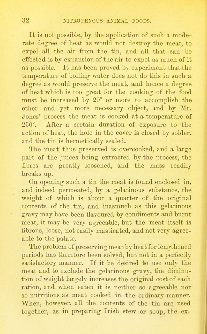 It is not possible, by the application of such a mode- rate degree of heat as would not destroy the meat, to expel all the air from the tin, and all that can be effected is by expansion of the air to expel as much of it as possible. It has been proved by experiment that the temperature of boiling water does not do this in such a degree as would preserve the meat, and hence a degree of heat which is too great for the cooking of the food must be increased by 20° or more to accomplish the other and yet more necessary object, and by Mr. Jones' process the meat is cooked at a temperature of 250°. After a certain diiration of exposui-e to the action of heat, the hole in the cover is closed by solder, and the tin is hermetically sealed. The meat thus preserved is overcooked, and a large part of the juices being extracted by the process, the fibres are greatly loosened, and the mass readily breaks up. On opening such a tin the meat is found enclosed in, and indeed permeated, by a gelatinous stibstance, the weight of which is about a quarter of the original contents of the tin, and inasmuch as this gelatinous gravy may have been flavoured by condiments and burnt meat, it may be very agreeable, but the meat itself is fibrous, loose, not easily masticated,- and not very agree- able to the palate. The problem of preserving meat by heat for lengthened periods has therefore been solved, but not in a perfectly satisfactory manner. If it be desired to use only the meat and to exclude the gelatinous gravj'', the diminu- tion of weight largely increases the original cost of each ration, and when eaten it is neither so agreeable nor so nutritious as meat cooked in the ordinary manner. When, however, all the contents of the tin are used together, as in preparing Irish stew or soup, the ex-