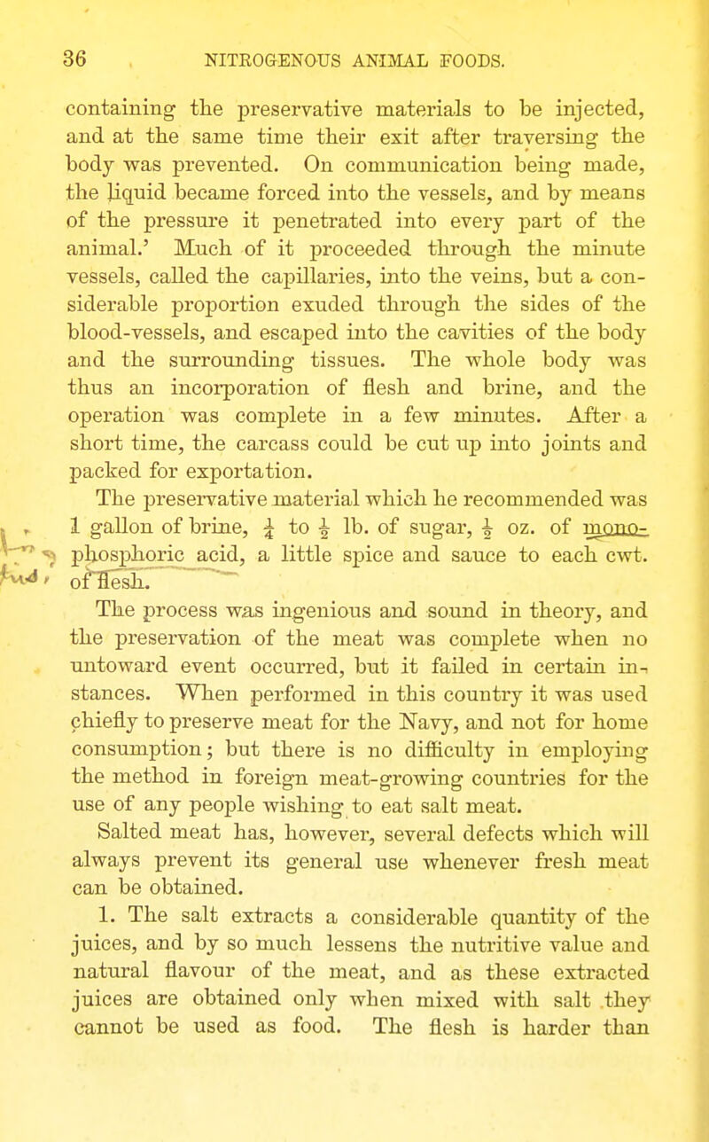 containing the preservative materials to be injected, and at the same time their exit after ti'aversing the body was prevented. On communication being made, the liquid became forced into the vessels, and by means of the pressure it penetrated into every part of the animal.' Much of it proceeded through the minute vessels, called the capillaries, into the veins, but a con- siderable proportion exuded through the sides of the blood-vessels, and escaped into the cavities of the body and the surrounding tissues. The whole body was thus an incorporation of flesh and brine, and the operation was complete in a few minutes. After a short time, the carcass could be cut \xp into joints and packed for exportation. The preservative material which he recommended was 1 gallon of brine, ^ to ^ lb. of sugar, i oz. of rnpno- phosphoric acid, a little spice and sauce to each cwt. of'flesh. The process was ingenious and sound in theory, and the preservation of the meat was complete when no Tintoward event occurred, but it failed in certain in^ stances. When performed in this country it was used chiefly to preserve meat for the Navy, and not for home consumption; but there is no difficulty in employing the method in foreign meat-growing countries for the use of any people wishing to eat salt meat. Salted meat has, however, several defects which will always prevent its general use whenever fresh meat can be obtained. 1. The salt extracts a considerable quantity of the juices, and by so much lessens the nutritive value and natural flavour of the meat, and as these extracted juices are obtained only when mixed with salt they cannot be used as food. The flesh is harder than