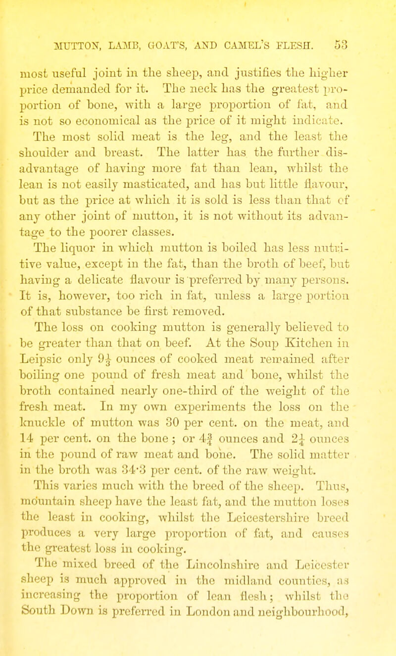 I MUTTON, LA]MB, GOAT'S, AND CAMEL'S FLESH. 53 most useful joint in the sheep, and justifies the higher price deraanded for it. The neck has the greatest pro- portion of hone, with a large proportion of fat, and is not so economical as the price of it might indicate. The most solid meat is the leg, and the least the shoulder and breast. The latter has the further dis- advantage of having more fat than lean, whilst the lean is not easily masticated, and has but little flavour, but as the price at which it is sold is less than that of any other joint of mutton, it is not without its advan- tage to the poorer classes. The liquor in which mutton is boiled has less nutri- tive value, except in the fat, than the broth of beef, but having a delicate flavour is preferred by many persons. It is, however, too rich in fat, unless a large portion of that substance be first removed. The loss on cooking mutton is generally believed to be greater than that on beef. At the Soup Kitchen in Leipsic only 9^ ounces of cooked meat remained after boiling one pound of fresh meat and bone, whilst the broth contained nearly one-third of the weight of the fresh meat. In my own experiments the loss on the laiuckle of mutton was 30 per cent, on the meat, and 14 per cent, on the bone ; or 4| ounces and 2^ ounces in the pound of raw meat and bone. The solid matter in the broth was 34*3 per cent, of the raw weight. This varies much with the breed of the sheep. Thus, mountain sheep have the least fat, and the mutton loses the least in cooking, whilst the Leicestershire breed produces a very large proportion of fat, and causes the greatest loss in cooking. The mixed breed of the Lincolnshire and Leicester sheep is much approved in the midland counties, as increasing the proportion of lean flesh; whilst the South Down is prefei-red in London and neighbourhood,