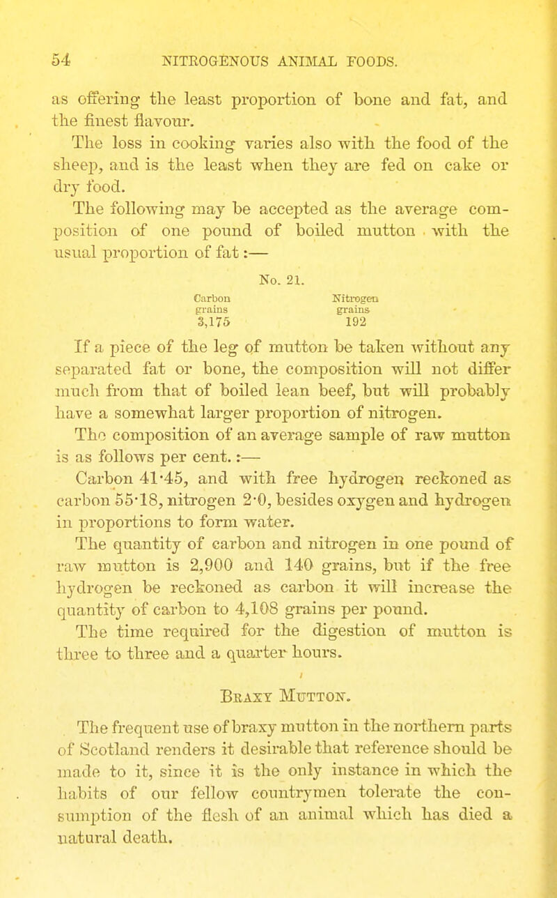 as offering the least proportion of bone and fat, and tlie finest flavour. The loss in cooking' varies also with the food of the sheej), and is the least when they are fed on cake or dry food. The following may he accepted as the average com- position of one ponnd of boiled mutton with the usual proportion of fat:— No. 21. Carbon Nitrogen grains grains 3,175 192 If a piece of the leg qf mutton be taken without any separated fat or bone, the composition will not differ much from that of boiled lean beef, but will probably have a somewhat larger proportion of nitrogen. The composition of an average sample of raw mutton is as follows per cent.:— Carbon 41'45, and with free hydrogen reckoned as carbon 55*18, nitrogen 2-0, besides oxygen and hydrogen in proportions to form water. The quantity of carbon and nitrogen in one pound of raw mutton is 2,900 and 140 grains, bu:t if the free hydrogen be reckoned as carbon it will increase the quantity of carbon to 4,108 grains per pound. The time required for the digestion of mutton is three to three and a quai-ter hours. Braxt Mutton. The frequent use of braxy mutton in the northern parts of Scotland renders it desirable that reference should be made to it, since it is the ouly instance in which the habits of our fellow countrymen tolerate the con- sumption of the flesh of an animal which has died a natural death.