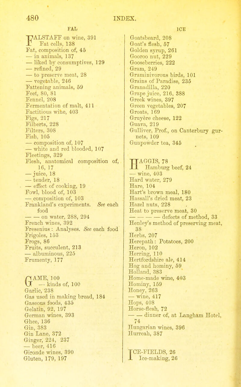 FAL FALSTAFF on wine, 391 Fat cells, 138 Fat, composition of, 45 — in animals, 137 — liked by consumptives, 129 — refined, 29 — to preserve meat, 28 — vegetable, 246 Fattening animals, 59 Feet, 80, 81 Fennel, 208 Fermentation of malt, 411 Factitious wine, 403 Figs, 217 Filberts, 228 Filters, 308 Fish, 105 — composition of, 107 — white and red blooded, 107 Fleetings, 329 Flesh, anatomical composition of, _ 16, 17 — juice, 18 — tender, 18 — effect of cooking, 19 Fowl, blood of, 103 — composition of, 103 Frankland's experiments. See each food on water, 288, 294 French wines, 392 Fresenius : Analyses. See each food Frigoles, 163 Frogs, 86 Fruits, succulent, 213 — albuminous, 225 Frumenty, 177 GAME, 100 — kinds of, 100 Garlic, 238 Gas used in making bread, 184 Gaseous foods, 435 Gelatin, 92, 197 German wines, 393 Ghee, 136 Gin, 383 Gin Lane, 372 Ginger, 224, 237 — beer, 416 Gironde wines, 390 Gluten, 179, 197 ICE Goatsboard, 208 Goat's flesh, 57 Golden syrup, 261 Gooroo nut, 229 Gooseberries, 222 Gram, 249 Graminivorous birds, 101 Grains of Paradise, 235 Granadilla, 220 Grape juice, 216, 388 Greek wines, 397 Green vegetables, 207 Groats, 169 Gruyfere cheese, 122 Guava, 219 Gulliver, Prof., on Canterbury gur- nets, 109 Gunpowder tea, 345 HAGGIS, 78 Hamburg beef, 24 — wine, 403 Hard water, 279 Hare, 104 Hart's brown meal, 180 Hassall's dried meat, 23 Hazel nuts, 228 Heat to preserve meat, 30 defects of method, 33 Henley's method of preserving meat, 38 Herbs, 207 Herepath: Potatoes, 200 Heron, 102 Herring, 110 Hertfordshire ale, 414 Hog and hominy, 59 Holland, 383 Home-made wine, 403 Hominy, 159 Honey, 263 — wine, 417 Hops, 408 Horse-flesh, 72 dinner of, at Langh.am Hotel, 74 Hungarian wines, 396 Hurrcah, 387 TCE-FIELDS, 26 X Ice-making, 26