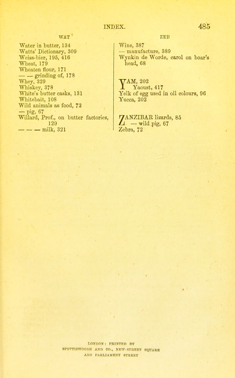 WAT ' Water in butter, 134 Watts' Dictionary, 309 Weiss-bier, 195, 416 Wheat, 179 Wheaten flour, 171 grinding of, 178 Whey, 329 Whiskey, 378 White's butter casks, 131 Whitebait, 108 Wild animals as food, 72 — pig, 67 WiUard, Prof,, on butter factories, 129 milk, 321 ZEB Wine, 387 — manufacture, 389 Wynkin de Worde, carol on boar's head, 68 TAM, 202 Yaoust, 417 Yelk of egg used in oil colours, 96 Yucca, 202 ZANZTBAE lizards, 85 — -wild .pig, 67 Zebra, 72 LONDON ; rniJTTKD IIT SrOTTIHTVOOnR AND OO., NRW-STnERT SQUAHB AND IAIILIAMRNT BTKEKT