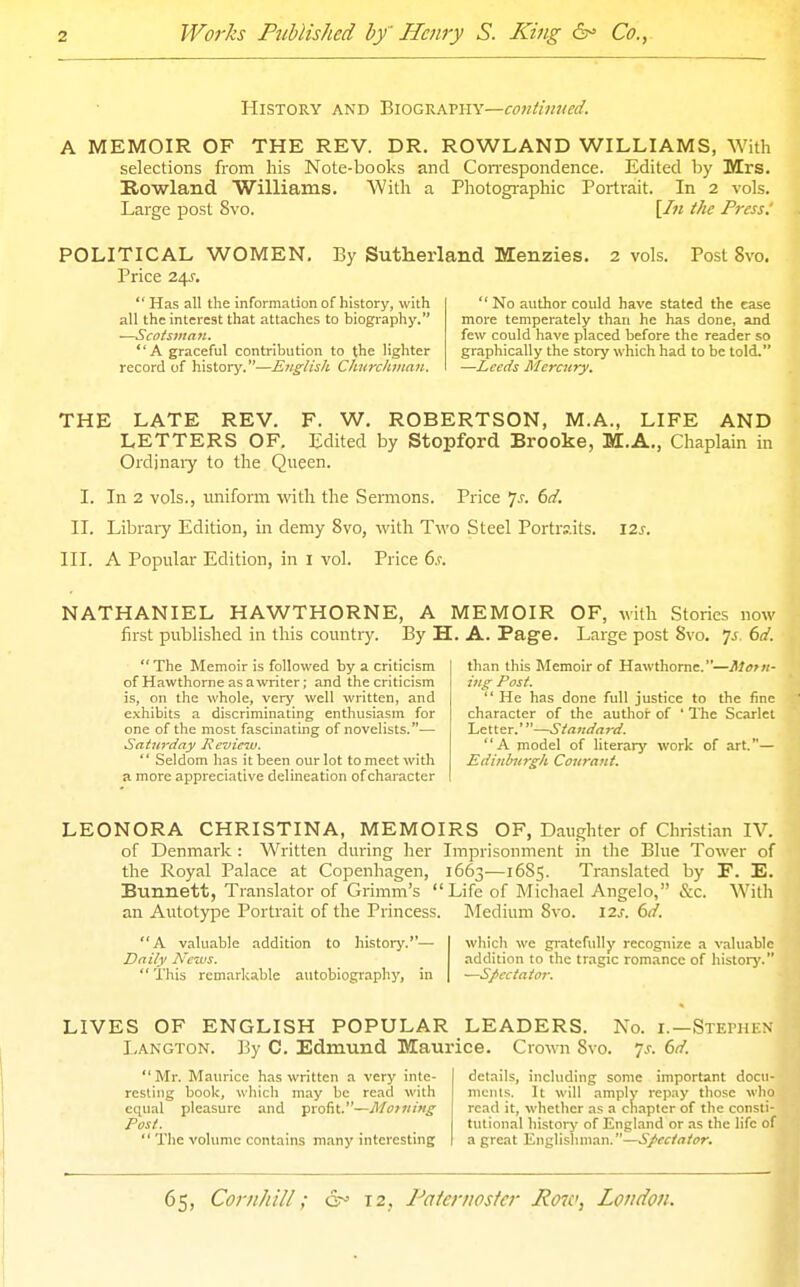 History and '2>\OQV-.kV\\\—contim(ed. A MEMOIR OF THE REV. DR. ROWLAND WILLIAMS, With selections from his Note-books and Con-espondence. Edited by Mrs. Kowland Williams. With a Photographic Portrait. In 2 vols. Large post 8vo. [/« the Press: POLITICAL WOMEN. By Sutherland Menzies. 2 vols. Post 8vo. Price 24J.  Has all the information of history, with  No author could have stated the ease all the interest that attaches to biography. more temperately than he has done, and —Scotsman. few could have placed before the reader so A graceful contribution to the lighter graphically the story which had to be told. record of history.—English Churchman. —Leeds Mercury, THE LATE REV. F. W. ROBERTSON, M.A., LIFE AND LETTERS OF. Edited by Stopford Brooke, M.A., Chaplain in Ordjnaiy to the Queen. I. In 2 vols., uniform with the Sermons. Price 7^. (sd. IT. Libraiy Edition, in demy 8vo, with Two Steel Portraits. \zs. III. A Popular Edition, in i vol. Price 6.r. NATHANIEL HAWTHORNE, A MEMOIR first published in this country. By H. A. Page. OF, with Stories now Large post 8vo. 7^. bd.  The Memoir is followed by a criticism of Hawthorne as a writer; and the criticism is, on the whole, very well written, and exhibits a discriminating enthusiasm for one of the most fascinating of novelists.-— Satu7'day Revieiv.  Seldom has it been our lot to meet with a more appreciative delineation of character than this Memoir of Hawthorne.—itern- ing Post.  He has done full justice to the fine character of the author of ' The Scarlet Letter.'—Standard. A model of literary work of art.— Edinhirgh Courant. LEONORA CHRISTINA, MEMOIRS OF, Daughter of Christian IV. of Denmark : Written during her Imprisonment in the Blue Tower of the Royal Palace at Copenhagen, 1663—16S5. Translated by F. E. Bunnett, Translator of Grimm's Life of Michael Angelo, &c. With an Autotype Portrait of the Princess. Medium 8vo. 120. bd. A valuable addition to history.— Daily News.  This remarkable autobiography, in which we gratefully recognize a valuable addition to the tragic romance of history. Spectator. LIVES OF ENGLISH POPULAR LEADERS. No. i.—Stephen Langton. By C. Edmund Maurice. Crown 8vo. js. 6d. Mr. Maurice has written a very inte- resting book, wliich may be read with equal pleasure and profit.—Motning Post.  The volume contains m.any interesting details, including some important docu- mcius. It will amply re])ay those who read it, whether as a chapter of the consti- tutional history of England or as the life of a great Englishman.—.S/^c/rt/or.