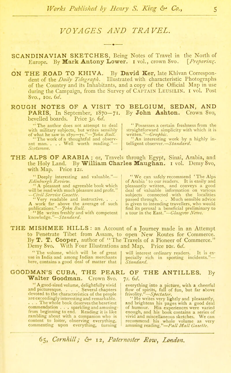 VOYAGES AND TRAVEL. SCANDINAVIAN SKETCHES, Being Notes of Travel in tlie North of Europe. By Mark Antony Lower, i vol., crown 8vo. [Preparing. ON THE ROAD TO KHIVA. By David Ker, late Khivan Correspon- dent of the Daily Telegraph. Illustrated with characteristic Photographs of the Country and its Inhabitants, and a copy of the Official Map in use during the Campaign, from the Survey of Captain Leusilin. i vol. Post 8vo., \os. 6(1. ROUGH NOTES OF A VISIT TO BELGIUM, SEDAN, AND By John Ashton. Crown 8vo,  Possesses a certain freshness from the straightforward simplicity with which it is written.—Graphic. An interesting work by a highly in- telligent observer.—Staiida^'d. PARIS, In September, 1870—71. bevelled boards. Price y. 6d. The author does not attempt to deal with military subjects, but writes sensibly of what he .saw in 1870—71.—Jo/iii Bitll.  The work of a thoughtful and observ- ant man. . . . Well worth reading.— Scotsjitaii, THE ALPS OF ARABIA ; or, Travels through Egypt, Sinai, Arabia, and the Holy Land. By William Charles Maughan. i vol. Demy 8vo, with Map. Price I2j.  We can safely recommend ' The Alps of Arabia ' to our readers. It is easily and pleasantly written, and conveys a good deal of valuable information on various subjects connected with the localities passed through. . . Much sensible advice is given to intending travellers, who would find its perusal a beneficial preliminary to a tour in the East.—Glasgmv Neivs.  Deeply interesting and valuable.— Ediithiirgk Revie^v.  A pleasant and agreeable book which will be read with much pleasure and profit. —Civil Sendee Gazette. *' Very readable and instructive. . . . A work far above the average of such publications.-Bull. He writes freshly and with competent knowledge.—Standard. THE MISHMEE HILLS : an Account of a Journey made in an Attempt to Penetrate Tibet from Assam, to open New Routes for Commerce. By T. T. Cooper, author of The Travels of a Pioneer of Commerce. Demy 8vo. With Four Illustrations and Map. Price loj. bd. The volume, which will be of great use in India and among Indian merchants here, cont.ains a good deal of matter that GOODMAN'S CUBA, THE PEAR Walter Goodman. Crown 8vo.  A good-sized volume, delightfully vivid and picturesque. . . . Several chapters devoted to the characteristics of the people are exceedingly interesting and remarkable. . . . The whole book deserves the heartiest commendation . . . sparklingantl amusing from beginning to end. Reading it is like rambling about with a companion who is content to loiter, observing everything, commenting upon everything, turning will interest ordinary readers. It is es- pecially rich in sporting incidents.— Standard. L OF THE ANTILLES. By Ts. 6il. everything into a picture, with a cheerful flow of spirits, full of fun, but far above frivolity.—Spectator. He writes very lightly and pleasantly, and brightens his pages with a good deal of humour. His experiences were varied enough, and his book contains a scries of vivid and miscellaneous .sketches. We can recommend his whole volume as very amusing reading.—Pall Mall Gazette.