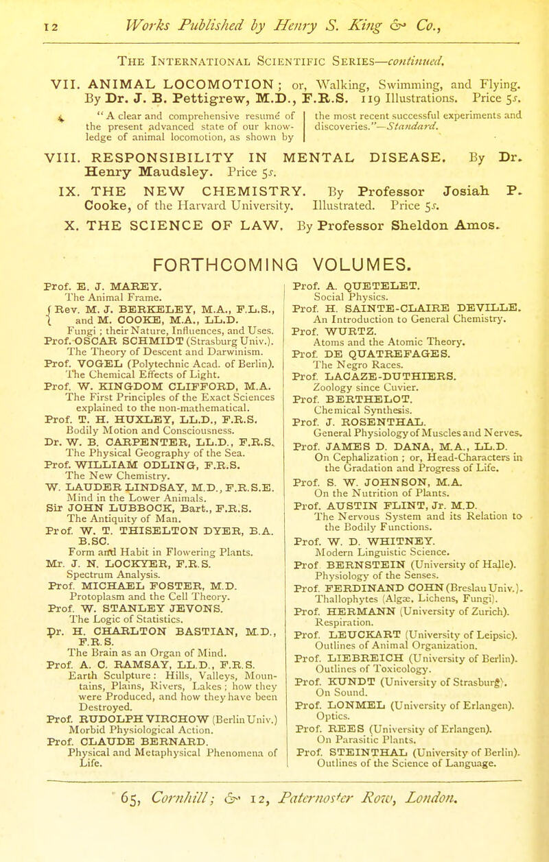 The International Scientific Series—continnai. VII. ANIMAL LOCOMOTION; ov, Walking, Swimming, and Flying. By Dr. J. B. Pettigrew, M.D., F.B.S. 119 Illustrations. Price 5^. ^ ** A clear and comprehensive resume of the most recent successful experiments and the present advanced state of our know- discoveries.—Standard, ledge of animal locomotion, as shown by VIII. RESPONSIBILITY IN MENTAL DISEASE. By Dr. Henry Maudsley. Price 5^. IX. THE NEW CHEMISTRY. By Professor Josiah P. Cooke, of the Harvard University. Illustrated. Price 5.C X. THE SCIENCE OF LAW. By Professor Sheldon Amos. FORTHCOMING VOLUMES. prof. E. J. MAREY. The Animal Frame, ( Rev. M. J. BERKELEY, M.A., F.L.S., i and M. COOKE, M.A., LL.D. Fungi ; their Nature, Influences, and Uses. Prof. OSCAR SCHMIDT (Strasburg Univ.). The Theory of Descent and Darwinism. Prof. VOGEL (Polytechnic Acad, of Berlin). The Chemical Effects of Light. Prof. W. KINGDOM CLIFFORD, M.A. The First Principles of the E.xact Sciences explained to the non-mathematical. Prof. T. H. HUXLEY, LL.D., F.R.S. Bodily Motion and Consciousness. Dr. W. B. CARPENTER, LL.D., F.R.S. The Physical Geography of the Sea. Prof. WILLIAM ODLING, F.R.S. The New Chemistry. W. LAUDER LINDSAY, M.D., F.R.S.E. Mind in the Lower Animals. Sir JOHN LUBBOCK, Bart., F.R.S. The Antiquity of Man. Prof W. T. THISELTON DYER, B.A. B.SC. Form aifd Habit in Flowering Plants. Mr. J. N. LOCKYEB, F.R.S. Spectrum Analysis. Prof. MICHAEL FOSTER, M.D. Protoplasm and the Cell Theory. Prof W. STANLEY JEVONS. The Logic of Statistics. Dr. H. CHARLTON BASTIAN, M.D., F.R.S. The Brain as an Organ of Mind. Prof A. C. RAMSAY, LL.D,, F.R.S. Earth Sculpture: Hills, Valleys, Moun- tains, Plains, Rivers, Lakes ; how they were Produced, and how they have been Destroyed. Prof. RUDOLPH VIRCHOW (BerlinUniv.) Morbid Physiological Action. Prof CLAUDE BERNARD. Physical and Metaphysical Phenomena of Life. Prof. A. QUETELET. Social Physics. Prof H. SAINTE-CLAIRE DEVILLE. An Introduction to General Chemistrj'. Prof. WURTZ. Atoms and the Atomic Theory. Prof DE QUATREFAGES. The Negro Races. Prof LACAZE-DUTHIERS. Zoology since Cuvier. Prof BERTHELOT. Chemical Synthesis. Prof J. ROSENTHAL. General Physiology of Muscles and Nerves. Prof JAMES D. DANA, M.A., LL.D. On Cephalization ; or, Head-Characters in the Gradation and Progress of Life. Prof S. W. JOHNSON, M.A. On the Nutrition of Plants. Prof. AUSTIN FLINT, Jr. M.D. The Nervous .System and its Relation to the Bodily Functions. Prof. W. D. WHITNEY. Modern Linguistic Science. Prof BERNSTEIN (University of Halle). Physiology of the Senses. Prof FERDINAND COHN(BreslauUniv.). Thallophytes (Alga:, Lichens, Fungi). Prof HERMANN (University of Zurich). Respiration. Prof LEUCKART (University of Leipsic). Outlines of Animal Organization. Prof LIEBREICH (University of Berlin). Outlines of To.xicology. Prof KUNDT (University of Strasburg). On Sound. Prof LONMEL (University of Erlangen). Optics. Prof BEES (University of Erlangen). On Parasitic Plants. Prof STEINTHAL (University of Berlin). Outlines of the Science of L.\nguage.