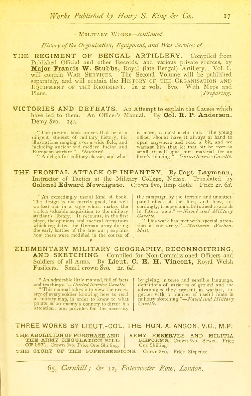 Military Works—conlimted. History of the Organisation, Equipment, and War Services of THE REGIMENT OF BENGAL ARTILLERY. Compiled from Published Official and other Records, and various private sources, by Major Francis W. Stubbs, Royal (late Bengal) Artillery. Vol. I. will contain War Services. The Second Volume will be published separately, and will contain the History of the Organisation and Equipment of the Regiment. In 2 vols. 8vo. With Maps and Plans. [Preparing. VICTORIES AND DEFEATS. An Attempt to explain the Causes which have led to them. An Officer's Manual. By CoL R. P. Anderson. Demy 8vo. I4J-. The present book proves that he is a diligent student of military history, his illustrations ranging over a wide field, and including ancient and modern Indian and European warfare.—Standard. A delightful military classic, and what is more, a most useful one. The young officer should have it always at hand to open anywhere and read a bit, and we warrant him that let that bit be ever so small it will give him material for an hour's thinking.—United Service Gazette. THE FRONTAL ATTACK OF INFANTRY. By Capt. LayTnann, Instructor of Tactics at the Military College, Neisse. Translated by Colonel Edward Newdigate. Crown 8vo, limp cloth. Price 2.s. 6d. An exceedingly useful kind of book. The design is not merely good, but well worked out in a style which makes the work a valuable acquisition to the military student's library. It recounts, in the first place, the opinions and tactical formations which regulated the German army during the early battles of the late war ; explains how these were modified in the course of the campaign by the terrible and imantici- pated effect of the fire ; and how, ac- cordingly, troops should be trained to attack in futvHe wars. —Naval and military Gazette. '' This work has met with special atten- tion in our army.—Militarin Wochen- blatt. ELEMENTARY MILITARY GEOGRAPHY, RECONNOITRING, AND SKETCHING. Compiled for Non-Commissioned Officers and Soldiers of all Arms. By Lieut. C. E. H. Vincent, Royal Welsh Fusileers. Small crown 8vo. 7.s. 6d. An admirable little manual, full of facts and teachings.—United Sennce Gazette. This manual takes into view the neces- .sity of every soldier knowing how to read a military map, in order to know to what points^ in an enemy's country to direct his attention ; and provides for this necessity by giving, in terse and sensible language, definitions of varieties of ground .and the advantages they present in warfare, to- gether with a number of useful hints iu military sketching.—Naval and Military Gazette. THREE WORKS BY LIEUT.-COL. THE HON. A. ANSON, V.C., M.P. THJ! ABOLITION OF PURCHASE AND ARMY RESERVES AND MILITIA THE ARMY REGULATION BILL REFORMS. Crown 8vo. Sewed. Price OF 1871. Crown 8vo. Price One SliilliiiL;. One Shilling. THE STORY OF THE SUPERSESSIONS. Crown 8vo. Price Sixpence