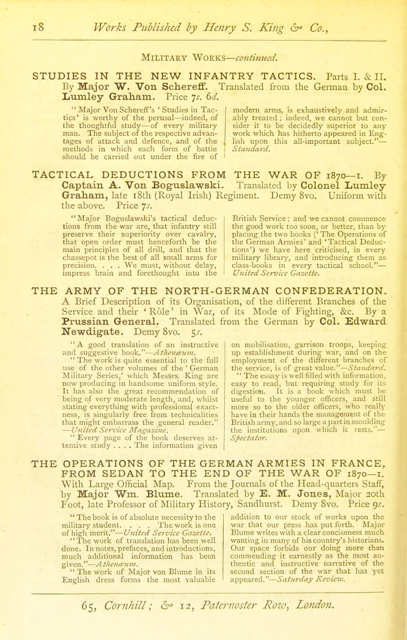 Military WoviK?,—continued. STUDIES IN THE NEW INFANTRY TACTICS. Parts I. & II, By Major W. Von Schereflf. Translated from the German by Col. Lumley Graham. Price ^s. 6d.  Major Von Schereff's ' Studies in Tac- tics' is worthy of the perusal—indeed, of the thoughtful study—of every military man. The subject of the respective advan- tages of attack and defence, and of the methods in which each form of battle should be carried out under the fire of modem arms, is exhaustively and admir- ably treated ; indeed, we caimot but con- sider it to be decidedly superior to any work which has hitherto appeared in Eng- lish upon this all-important subject.— Stajida7-d. TACTICAL DEDUCTIONS FROM THE WAR OF 1870—i. By Captain A. Von Boguslawski. Translated by Colonel Xiumley Graham, late i8th (Royal Irish) Regiment. Demy 8vo. Uniform -^vith the above. Price js. Major Boguslawski's tactical deduc- tions from the war are, that infantry still preserve their superiority over cavalry, that open order must henceforth be the main principles of all drill, and that the chassepot is the best of all small arms for precision. . . . We must, without delay, impress brain and forethought into the British Service : and we cannot commence the good work too soon, or better, than b)- placing the two books (' The Operations of the German Armies' and 'Tactical Deduc- tions') we have here criticised, in every military library', and introducing them as. class-books in every tactical school.— United Service Gazette. THE ARMY OF THE NORTH-GERMAN CONFEDERATION. A Brief Description of its Organisation, of the different Branches of the Service and their ' Role' in War, of its Mode of Fighting, &c. By a Prussian General. Translated from the German by Col. Edward Newdigate. Demy 8vo. 5j-. A good translation of an instructive and suggestive book.—Athcnanin. *' The work is quite essential to the full use of the other volumes of the ' German Military Series,' which Messrs. King are now producing in handsome uniform style. It has also the great recommendation of being of very moderate length, and, whilst stating everything with professional e.xact- ness, is singularly free from technicalities that might embarrass the general reader. — United Sennce Magazine.  Every page of the book deserves at- tentive study .... The information given on mobilisation, garrison troops, keeping up establishment during war, and on the employment of the different branches of the service, is of great value.—Standard.  The essay is well filled with information, easy to read, but requiring study for it;; digestion. It is a book which must be useful to the younger officers, and still more so to the older officers, who really have in their hands the management of the British army, and so large a part in moulding the institutions upon which it rests.— Spectator. THE OPERATIONS OF THE GERMAN ARMIES IN FRANCE, FROM SEDAN TO THE END OF THE WAR OF 1870—i. With Large Official Map. From the Journals of the Head-quarters Staff, by Major Wm. Blume. Translated by E. M. Jones, Major 20th Foot, late Professor of Militaiy History, Sandhurst. Demy Svo. Price gs. The book is of absolute necessity to the military student. . . . The work is one of high merit.—United Service Gazette. The work of translation has been well done. In notes, prefaces, and introductions, much additional information has been given.—A t/tentriini.  The work of Major von Blume in its English dress forms the most valuable addition to our stock of works upon the war that our press has put forth. M.ijor Bhmie writes with a clear conciseness much wanting in many of his country's historian.s. Our space forbids our doing more than commending it earnestly as the most au- thentic and instructive narrative of the second section of the war that has yet appeared.—Saturday Kevic7u.