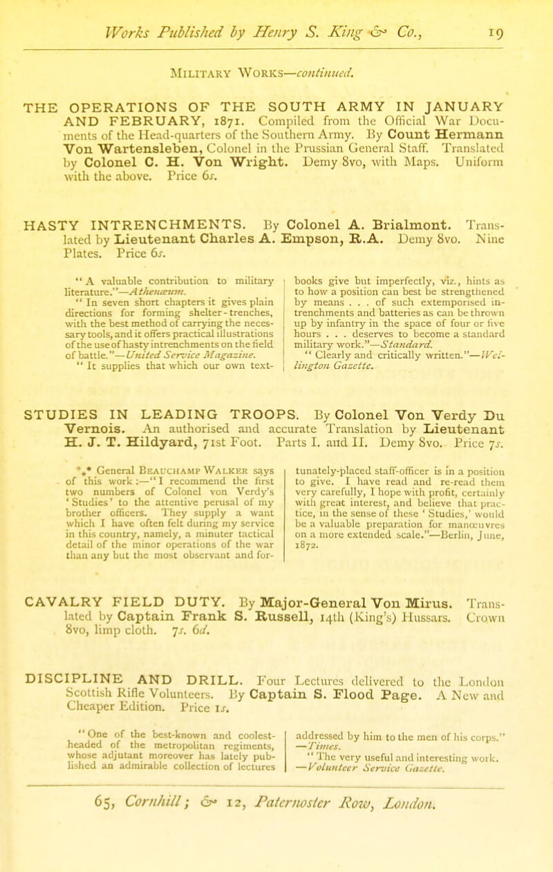 MI LIT A R Y W o R K s—continued. THE OPERATIONS OF THE SOUTH ARMY IN JANUARY AND FEBRUARY, 1871. Compiled from the Official War Docu- ments of the Head-quarters of the Southern Army. By Count Hermanii Von Wartensleben, Colonel in the Prussian General Staff. Translated by Colonel C. H. Von Wright. Demy 8vo, with Maps. Uniform with the above. Price ds. HASTY INTRENCHMENTS. By Colonel A. Brialmont. Trans- lated by Lieutenant Charles A. Empson, B,.A. Demy 8vo. Nine Plates. Price 6^-.  A valuable contribution to military literature.''—A thencEum.  In seven short chapters it gives plain directions for forming shelter-trenches, with the best method of carrying the neces- sary tools, and it offers practical illustrations of the useof hasty intrenchments on the field of battle.—United Service Magazine.  It supplies that which our own text- books give but imperfectly, viz., hints as to how a position can best be strengthened by means ... of such e.xtemporised in- trenchments and batteries as can be thrown up by infantry in the space of four or live hours . . . deserves to become a standard military work.—Standard.  Clearly and critically written.—Wel- lington Gazette. STUDIES IN LEADING TROOPS. By Colonel Von Verdy Du Vernois. An authorised and accurate Translation by Lieutenant H. J. T. Hildyard, 71st Foot. Parts I. and II. Demy Svo. Price ^s. *** General Eeauchamp Walker says of this work ;—'* I recommend the first two numbers of Colonel von Verdy's * Studies' to the attentive perusal of my brother officers. They supply a want which I have often felt during my service in this country, namely, a minuter tactical detail of the minor operations of the war than any but the most observant and for- tunately-placed staff-officer is in a position to give. I have read and re-read them very carefully, I hope with profit, certainly with great interest, and believe that prac- tice, in the sense of these ' Studies,' would be a valuable preparation for manoeuvres on a more extended scale.—Berlin, June, 1872. CAVALRY FIELD DUTY. By Major-General Von Mirus. Trans- lated by Captain Frank S. Russell, 14th (King's) Hussars. Crown Svo, limp cloth. 7^. (id. DISCIPLINE AND DRILL. Four Lectures delivered to the London Scottish Rifle Volunteers. By Captain S. Flood Page, A New and Cheaper Edition. Price \s. One of the best-known and coolest- addressed by him to the men of his corps. headed of the mctro|)olitan regiments, —Times. whose adjutant moreover has lately pub-  The very useful and interesting work, lished an admirable collection of lectures —Volunteer Service Gazette.